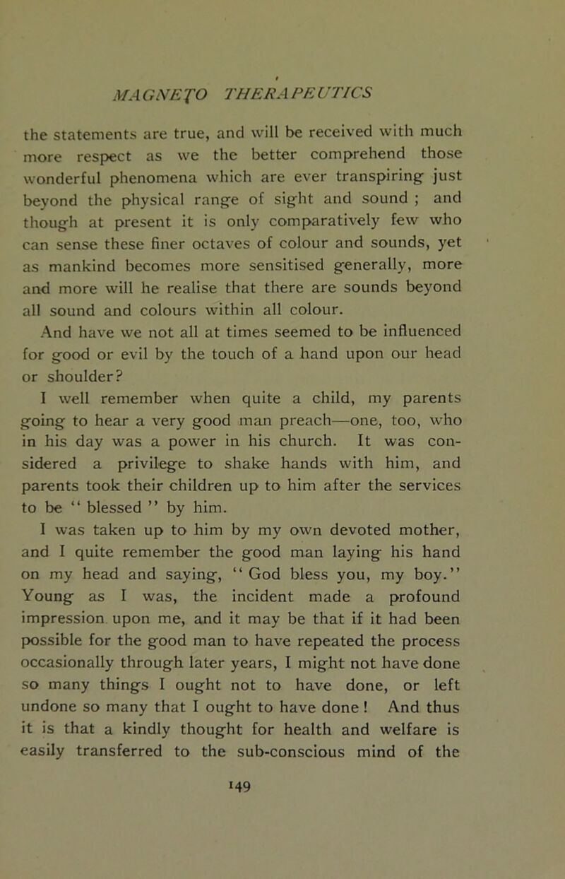 the statements are true, and will be received with much more respect as we the better comprehend those wonderful phenomena which are ever transpiring- just beyond the physical rang-e of sight and sound ; and though at present it is only comparatively few who can sense these finer octaves of colour and sounds, yet as mankind becomes more sensitised generally, more and more will he realise that there are sounds beyond all sound and colours within all colour. -\nd have we not all at times seemed to be influenced for good or evil by the touch of a band upon our head or shoulder? I well remember when quite a child, my parents going to hear a very good man preach—one, too, who in his day was a power in his church. It was con- sidered a privilege to shake hands with him, and parents took their children up to him after the services to be “ blessed ” by him. I was taken up to him by my own devoted mother, and I quite remember the good man laying his hand on my head and saying, “God bless you, my boy.’’ Young as I was, the incident made a profound impression, upon me, and it may be that if it had been possible for the good man to have repeated the process occasionally through later years, I might not have done so many things I ought not to have done, or left undone so many that I ought to have done! And thus it is that a kindly thought for health and welfare is easily transferred to the sub-conscious mind of the