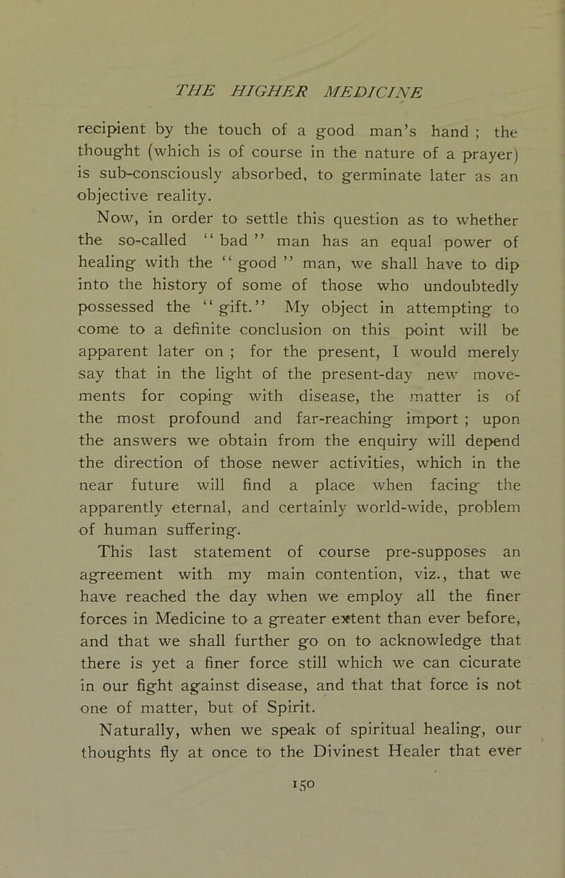 recipient by the touch of a good man’s hand ; the thought (which is of course in the nature of a prayer) is sub-consciously absorbed, to germinate later as an objective reality. Now, in order to settle this question as to whether the so-called “ bad ” man has an equal power of healing with the “ good ” man, we shall have to dip into the history of some of those who undoubtedly possessed the “gift.” My object in attempting to come to a definite conclusion on this point will be apparent later on ; for the present, I would merely say that in the light of the present-day new move- ments for coping with disease, the matter is of the most profound and far-reaching import ; upon the answers we obtain from the enquiry will depend the direction of those newer activities, which in the near future will find a place when facing the apparently eternal, and certainly world-wide, problem of human suffering. This last statement of course pre-supposes an agreement with my main contention, viz., that we have reached the day when we employ all the finer forces in Medicine to a greater extent than ever before, and that we shall further go on to acknowledge that there is yet a finer force still which we can cicurate in our fight against disease, and that that force is not one of matter, but of Spirit. Naturally, when we speak of spiritual healing, our thoughts fly at once to the Divinest Healer that ever