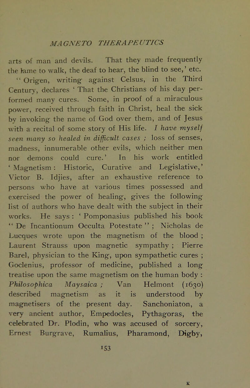 arts of man and devils. That they made frequently the kime to walk, the deaf to hear, the blind to see, ’ etc. “ Origen, writing against Celsus, in the Third Centurj-, declares ‘ That the Christians of his day per- formed many cures. Some, in proof of a miraculous power, received through faith in Christ, heal the sick by invoking the name of God over them, and of Jesus with a recital of some story of His life. I have myself seen many so healed in difficult cases ; loss of senses, madness, innumerable other evils, which neither men nor demons could cure.’ In his work entitled ‘ Magnetism : Historic, Curative and Legislative,’ Victor B. Idjies, after an exhaustive reference to p>ersons who have at various times possessed and exercised the power of healing, gives the following list of authors who have dealt with the subject in their wmrks. He says ; ‘ Pomponasius published his book “ De Incantionum Occulta Potestate ” ; Nicholas de Lucques wrote upon the magnetism of the blood ; Laurent Strauss upon magnetic sympathy ; Pierre Barel, physician to the King, upon sympathetic cures ; Goclenius, professor of medicine, published a long treatise upon the same magnetism on the human body ; Philosophica Maysaica ; Van Helmont (1630) described magnetism as it is understood by magnetisers of the present day. Sanchoniaton, a very ancient author, Emf>edocles, Pythagoras, the celebrated Dr. Plodin, who was accused of sorcery, Ernest Burgrave, Rumalius, Pharamond, Digby, 153 K