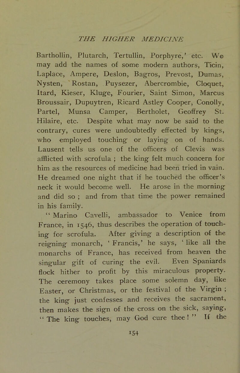 Barthollin, Plutarch, Tertullin, Porphyre,’ etc. We may add the names of some modern authors, Ticin, Laplace, Ampere, Deslon, Bagros, Prevost, Dumas, Nysten, Rostan, Puysezer, Abercrombie, Cloquet, Itard, Kieser, Kluge, Fourier, Saint Simon, Marcus Broussair, Dupuytren, Ricard Astley Coopver, Conolly, Partel, Munsa Camper, Bertholet, Geoffrey St. Hilaire, etc. Despite what may now be said to the contrary, cures were undoubtedly effected by kings, who employed touching or laying on of hands. Lausent tells us one of the officers of Clevis was afflicted with scrofula ; the king felt much concern for him as the resources of medicine had been tried in vain. He dreamed one night that if he touched the officer’s neck it would become well. He arose in the morning and did so ; and from that time the power remained in his family. “ Marino Cavelli, ambassador to Venice from France, in 1546, thus describes the operation of touch- ing for scrofula. After giving a description of the reigning monarch, ‘ Francis,’ he says, ‘ like all the monarchs of France, has received from heaven the singular gift of curing the evil. Even Spaniards flock hither to profit by this miraculous property. The ceremony takes place some solemn day, like Easter, or Christmas, or the festival of the Virgin ; the king just confesses and receives the sacrament, then makes the sign of the cross on the sick, saying, “The king touches, may God cure thee! ’’ If the