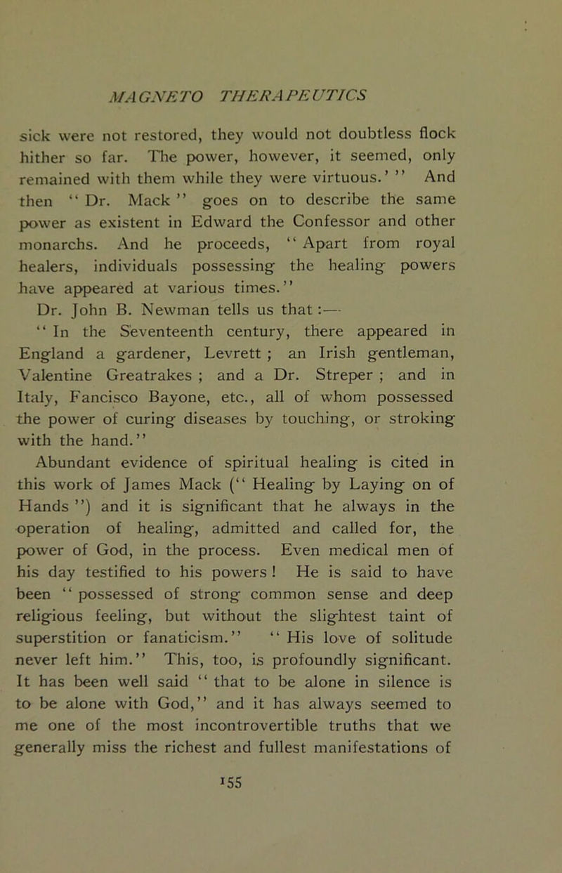 sick were not restored, they would not doubtless flock hither so far. The power, however, it seemed, only remained with them while they were virtuous.’ ” And then “ Dr. Mack ” goes on to describe the same power as existent in Edward the Confessor and other monarchs. And he proceeds, “ Apart from royal healers, individuals possessing the healing powers have appeared at various times.” Dr. John B. Newman tells us that:— ” In the Seventeenth century, tliere appeared in England a gardener, Levrett ; an Irish gentleman, Valentine Greatrakes ; and a Dr. Streper ; and in Italy, Fancisco Bayone, etc., all of whom possessed the power of curing diseases by touching, or stroking with the hand.” Abundant evidence of spiritual healing is cited in this work of James Mack (‘‘ Healing by Laying on of Hands ”) and it is significant that he always in the operation of healing, admitted and called for, the power of God, in the process. Even medical men of his day testified to his powers ! He is said to have been ‘‘ possessed of strong common sense and deep religious feeling, but without the slightest taint of superstition or fanaticism.” ” His love of solitude never left him.” This, too, is profoundly significant. It has been well said ” that to be alone in silence is to be alone with God,” and it has always seemed to me one of the most incontrovertible truths that we generally miss the richest and fullest manifestations of