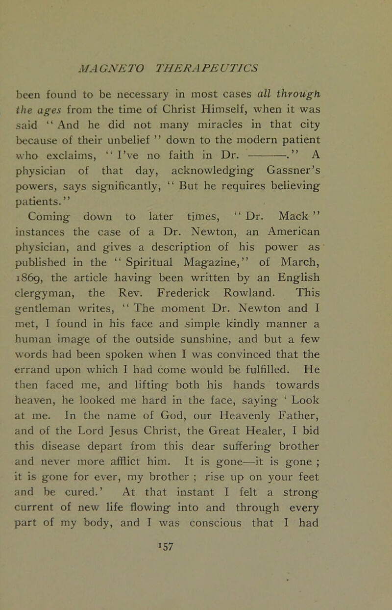 been found to be necessary in most cases all through the ages from the time of Christ Himself, when it was said “ And he did not many miracles in that city because of their unbelief ” down to the modern patient who exclaims, “ I’ve no faith in Dr. .” A physician of that day, acknowledging- Gassner’s powers, says significantly, “ But he requires believing patients. ” Coming down to later times, “ Dr. Mack ” instances the case of a Dr. Newton, an American physician, and gives a description of his power as published in the “ Spiritual Magazine,” of March, 1869, the article having been written by an English clergyman, the Rev. Frederick Rowland. This gentleman writes, ‘‘ The moment Dr. Newton and I met, I found in his face and simple kindly manner a human image of the outside sunshine, and but a few words had been spoken when I was convinced that the errand upon which I had come would be fulfilled. He then faced me, and lifting both his hands towards heaven, he looked me hard in the face, saying ‘ Look at me. In the name of God, our Heavenly Father, and of the Lord Jesus Christ, the Great Healer, I bid this disease depart from this dear suffering brother and never more afflict him. It is gone—it is gone ; it is gone for ever, my brother ; rise up on your feet and be cured.’ At that instant I felt a strong current of new life flowing into and through every part of my body, and I was conscious that I had