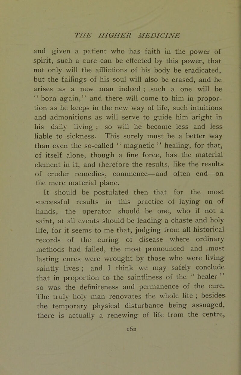 and given a patient who has faith in the power of spirit, such a cure can be effected by this power, that not only will the afflictions of his body be eradicated, but the failings of his soul will also be erased, and he arises as a new man indeed ; such a one will be “ born again,” and there will come to him in propor- tion as he keeps in the new way of life, such intuitions and admonitions as will serve to guide him aright in his daily living ; so will he become less and less liable to sickness. This surely must be a better way than even the so-called ‘‘ magnetic ” healing, for that, of itself alone, though a fine force, has the material element in it, and therefore the results, like the results of cruder remedies, commence—and often end—on the mere material plane. It should be postulated then that for the most successful results in this practice of laying on of hands, the operator should be one, who if not a saint, at all events should be leading a chaste and holy life, for it seems to me that, judging from all historical records of the curing of disease where ordinary methods had failed, the most pronounced and most lasting cures were wrought by those who were living saintly lives ; and I think we may safely conclude that in proportion to the saintliness of the ‘‘ healer ” so was the definiteness and permanence of the cure. The truly holy man renovates the whole life ; besides the temporary physical disturbance being assuaged, there is actually a renewing of life from the centre^