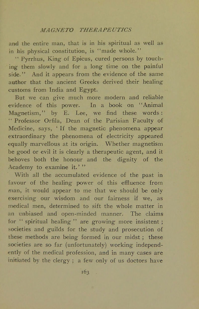 and the entire man, that is in his spiritual as well as in his physical constitution, is “made whole.” “ Pyrrhus, King^ of Epicus, cured persons by touch- ing them slowly and for a long time on the painful side.” And it appears from the evidence of the same author that the ancient Greeks derived their healing customs from India and Egypt. But we can give much more modern and reliable evidence of this power. In a book on “Animal Magnetism,” by E. Lee, we find these words: “ Professor Orfila, Dean of the Parisian Faculty of Medicine, says, ‘ If the magnetic phenomena appear extraordinary the phenomena of electricity app>eared equally marvellous at its origin. Whether magnetism be good or evil it is clearly a therapeutic agent, and it behoves both the honour and the dignity of the .■\cademy to examine it.’ ” With all the accumulated evidence of the past in favour of the healing power of this effluence from man, it would appear to me that we should be only exercising our wisdom and our fairness if we, as medical men, determined to sift the whole matter in an unbiased and open-minded manner. The claims for “spiritual healing” are growing more insistent; societies and guilds for the study and prosecution of these methods are being formed in our midst ; these societies are so far (unfortunately) working independ- ently of the medical profession, and in many cases are initiated by the clergy ; a few only of us doctors have