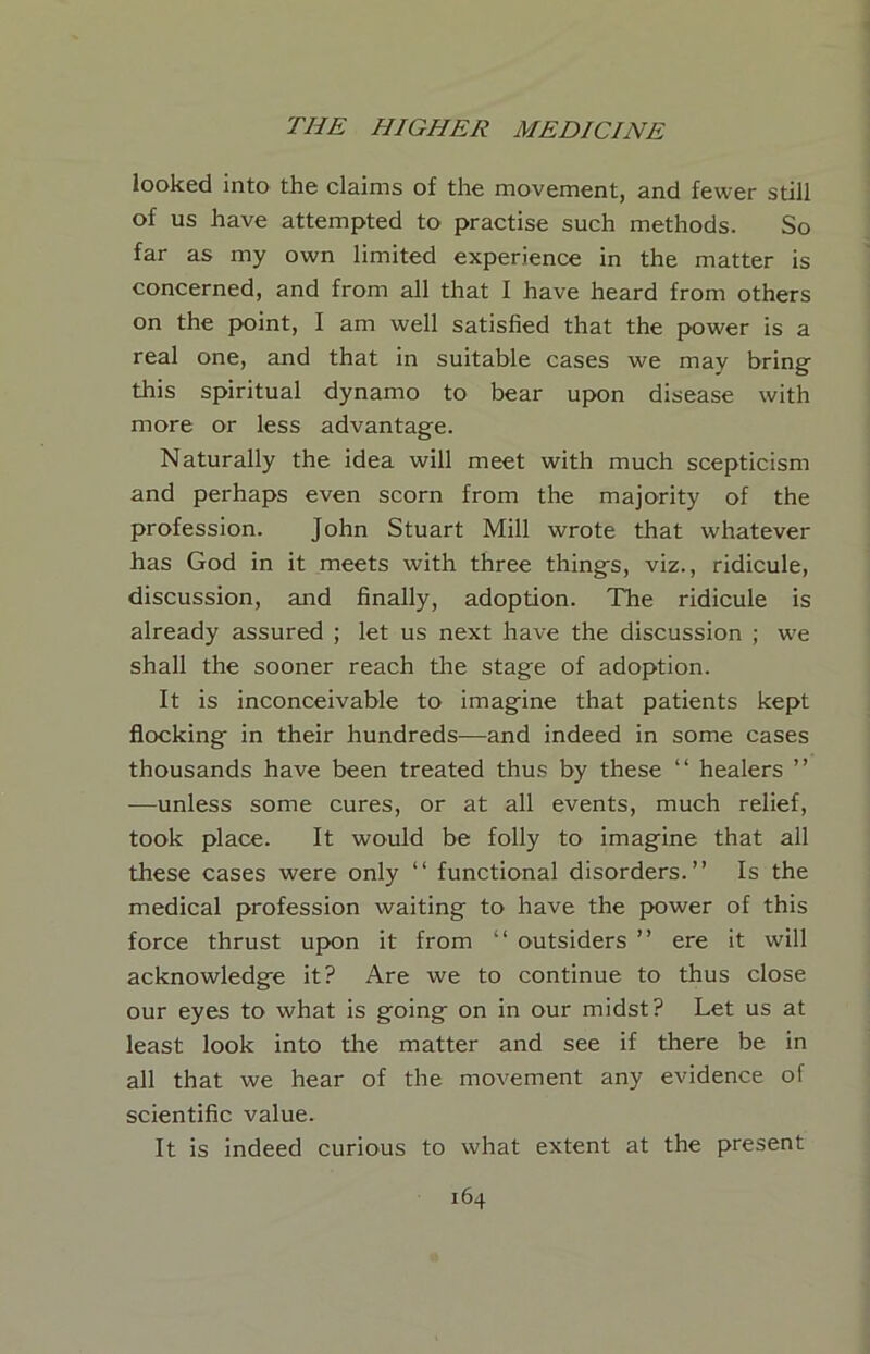 looked into the claims of the movement, and fewer still of us have attempted to practise such methods. So far as my own limited experience in the matter is concerned, and from all that I have heard from others on the point, I am well satisfied that the power is a real one, and that in suitable cases we may bring this spiritual dynamo to bear upon disease with more or less advantage. Naturally the idea will meet with much scepticism and perhaps even scorn from the majority of the profession. John Stuart Mill wrote that whatever has God in it meets with three things, viz., ridicule, discussion, and finally, adoption. The ridicule is already assured ; let us next have the discussion ; we shall the sooner reach the stage of adoption. It is inconceivable to imagine that patients kept flocking in their hundreds—and indeed in some cases thousands have been treated thus by these “ healers ” —unless some cures, or at all events, much relief, took place. It would be folly to imagine that all these cases were only “ functional disorders.” Is the medical profession waiting to have the power of this force thrust upon it from “ outsiders ” ere it will acknowledge it? Are we to continue to thus close our eyes to what is going on in our midst? Let us at least look into the matter and see if there be in all that we hear of the movement any evidence of scientific value. It is indeed curious to what extent at the present