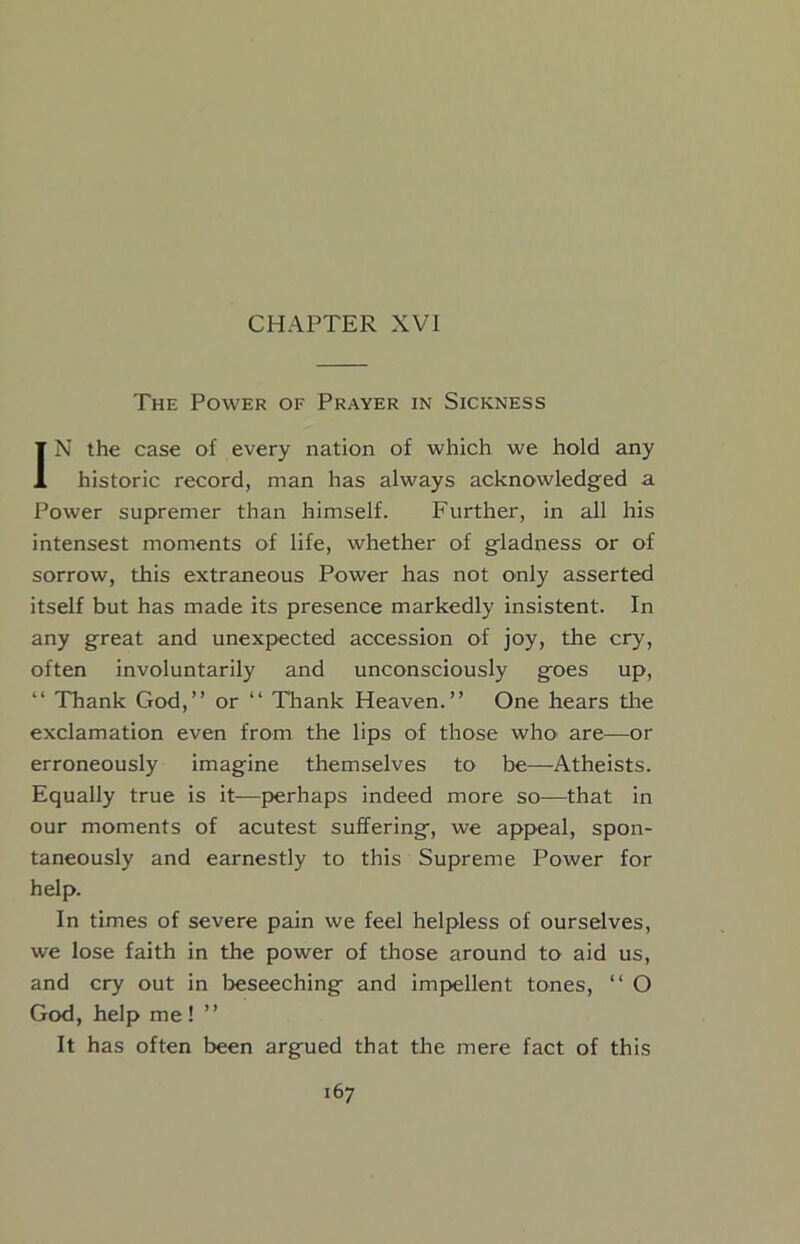 CHAPTER XVI The Power of Prayer in Sickness IN the case of every nation of which we hold any historic record, man has always acknowledged a Power supremer than himself. Further, in all his intensest moments of life, whether of gladness or of sorrow, this extraneous Power has not only asserted itself but has made its presence markedly insistent. In any great and unexpected accession of joy, the cry, often involuntarily and unconsciously goes up, “ Thank God,” or ‘‘ Thank Heaven.” One hears tlie exclamation even from the lips of those who' are—or erroneously imagine themselves to be—Atheists. Equally true is it—perhaps indeed more so—that in our moments of acutest suffering, we appeal, spon- taneously and earnestly to this Supreme Power for help. In times of severe pain we feel helpless of ourselves, we lose faith in the power of those around to aid us, and cry out in beseeching and impellent tones, ‘‘ O God, help me! ” It has often been argued that the mere fact of this