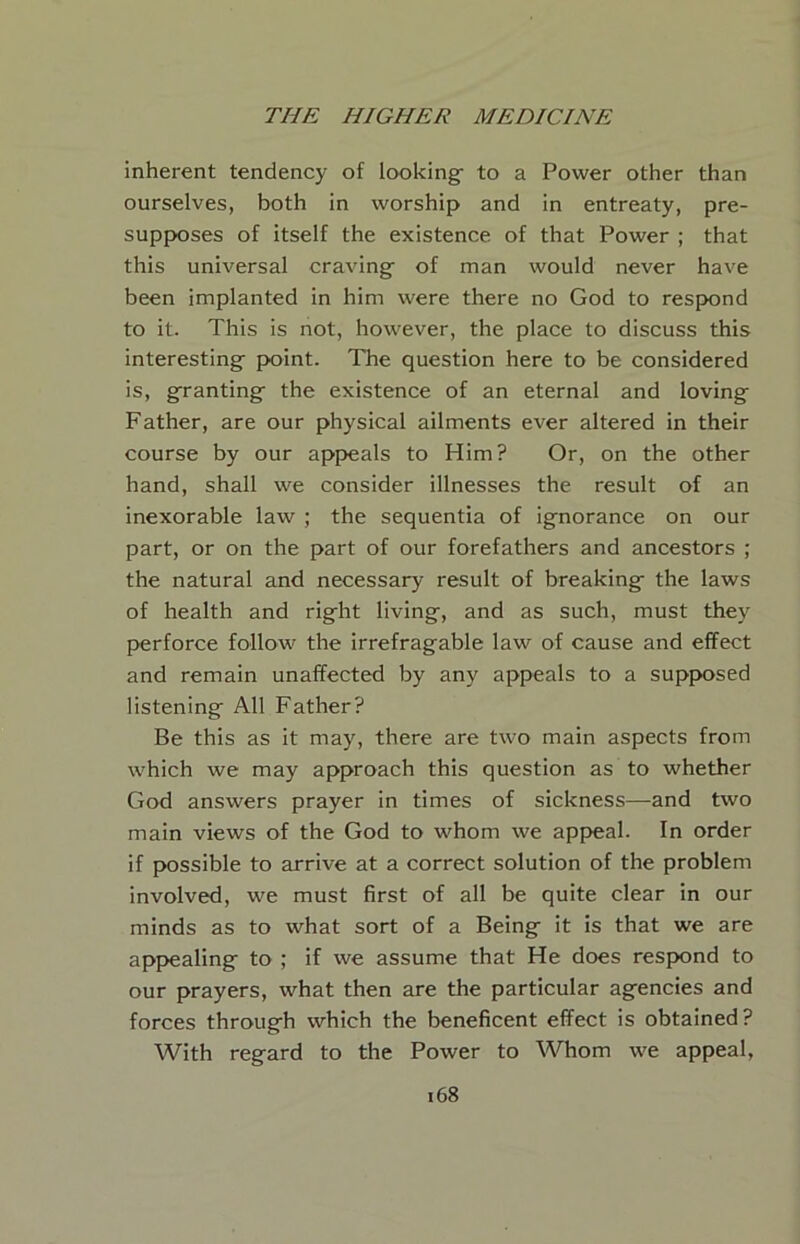 inherent tendency of looking- to a Power other than ourselves, both in worship and in entreaty, pre- supposes of itself the existence of that Power ; that this universal craving- of man would never have been implanted in him were there no God to respond to it. This is not, however, the place to discuss this interesting- point. The question here to be considered is, g^ranting- the existence of an eternal and loving Father, are our physical ailments ever altered in their course by our appeals to Him? Or, on the other hand, shall we consider illnesses the result of an inexorable law ; the sequentia of ignorance on our part, or on the part of our forefathers and ancestors ; the natural and necessary result of breaking the laws of health and right living, and as such, must they perforce follow the irrefragable law of cause and effect and remain unaffected by any appeals to a supposed listening All Father? Be this as it may, there are two main aspects from which we may approach this question as to whether God answers prayer in times of sickness—and two main views of the God to whom we api>eal. In order if possible to arrive at a correct solution of the problem involved, we must first of all be quite clear in our minds as to what sort of a Being it is that we are app>ealing to ; if we assume that He does respond to our prayers, what then are the particular agencies and forces through which the beneficent effect is obtained? With regard to the Power to Whom we appeal.