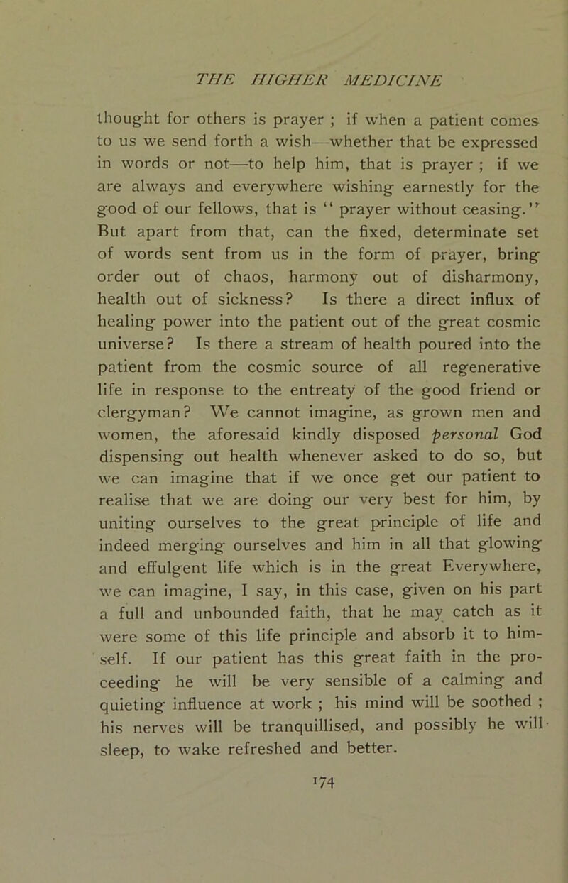 Ihoug-ht for others is prayer ; if when a patient comes to us we send forth a wish—whether that be expressed in words or not—to help him, that is prayer ; if we are always and everywhere wishing- earnestly for the g-ood of our fellows, that is “ prayer without ceasing.”’ But apart from that, can the fixed, determinate set of words sent from us in the form of prayer, bring- order out of chaos, harmony out of disharmony, health out of sickness? Is there a direct influx of healing- power into the patient out of the great cosmic universe? Is there a stream of health poured into the patient from the cosmic source of all regenerative life in response to the entreaty of the good friend or clergyman? We cannot imagine, as grown men and women, the aforesaid kindly disposed personal God dispensing out health whenever asked to do so, but we can imagine that if we once get our patient to realise that we are doing our very best for him, by uniting ourselves to the great principle of life and indeed merging ourselves and him in all that glowing and effulgent life which is in the great Everywhere, we can imagine, I say, in this case, given on his part a full and unbounded faith, that he may catch as it were some of this life principle and absorb it to him- self. If our patient has this great faith in the pro- ceeding he will be very sensible of a calming and quieting influence at work ; his mind will be soothed ; his nerves will be tranquillised, and possibly he will sleep, to wake refreshed and better.