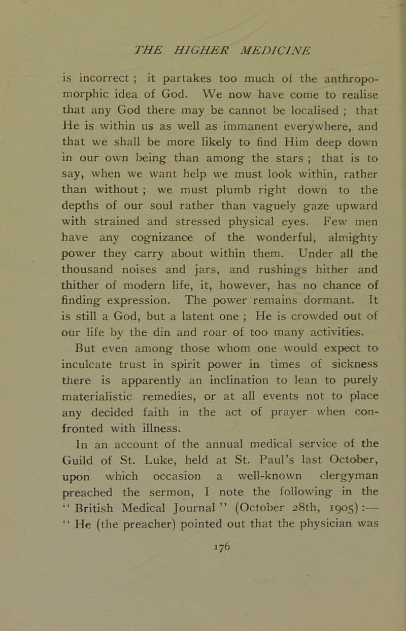 is incorrect ; it partakes too much of the anthropo- morphic idea of God. We now have come to realise that any God there may be cannot be localised ; that He is within us as well as immanent everywhere, and that we shall be more likely to find Him deep down in our own being than among the stars ; that is to say, when we want help we must look within, rather than without ; we must plumb right down to the depths of our soul rather than vaguely gaze upward with strained and stressed physical eyes. Few men have any cognizance of the wonderful, almighty power they carry about within them. Under all the thousand noises and jars, and rushings hither and thither of modern life, it, however, has no chance of finding expression. Tlie power remains dormant. It is still a God, but a latent one ; He is crowded out of our life by the din and roar of too many activities. But even among tliose whom one would expect to inculcate trust in spirit power in times of sickness there is apparently an inclination to lean to purely materialistic remedies, or at all events not to place any decided faith in the act of prayer when con- fronted with illness. In an account of the annual medical service of the Guild of St. Luke, held at St. Paul’s last October, upon which occasion a well-known clergyman preached the sermon, I note the following in the “ British Medical Journal ” (October 28th, 1905) :— “ He (the preacher) pointed out that the physician was