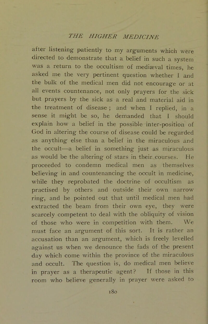 after listening patiently to my arguments which were directed to demonstrate that a belief in such a system was a return to the occultism of mediaeval times, he asked me the very pertinent question whether I and the bulk of the medical men did not encourage or at all events countenance, not only prayers for the sick but prayers by the sick as a real and material aid in the treatment of disease ; and when I replied, in a sense it might be so, he demanded that I should explain how a belief in the possible inter-position of God in altering the eourse of disease could be regarded as anything else than a belief in the miraculous and the occult—a belief in something just as miraculous as would be the altering of stars in their courses. He proceeded to condemn medical men as themselves believing in and countenancing the occult in medicine, while they reprobated the doctrine of occultism as practised by others and outside their own narrow ring, and he pointed out that until medical men had extracted the beam from their own eye, they were scarcely competent to deal with the obliquity of vision of those who were in competition with them. We must face an argument of this sort. It is rather an accusation than an argument, which is freely levelled against us when we denounce the fads of the present day which come within the province of the miraculous and occult. The question is, do medical men believe in prayer as a therapeutic agent? If those in this room who believe generally in prayer were asked to i8o