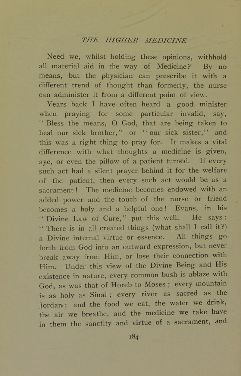 Need we, whilst holdings these opinions, withhold all material aid in the way of Medicine? By no means, but the physician can prescribe it with a different trend of thought than formerly, the nurse can administer it from a different point of view. Years back I have often heard a good minister when praying for some particular invalid, say, “ Bless the means, O God, that are being taken to heal our sick brother,” or ‘‘our sick sister,” and this was a right thing to pray for. It makes a vital difference with what thoughts a medicine is given, aye, or even the pillow of a patient turned. If every such act had a silent prayer behind it for the welfare of the patient, then every such act would be as a sacrament! The medicine becomes endowed with an added power and the touch of the nurse or friend becomes a holy and a helpful one! Evans, in his ‘‘ Divine Law of Cure,” put this well. He says: ‘‘ There is in all created things (what shall I call it?) a Divine internal virtue or essence. All things go forth from God into an outward expression, but never break away from Him, or lose their connection with Him. Under this view of the Divine Being and His existence in nature, every common bush is ablaze with God, as was that of Horeb to Moses ; every mountain is as holy as Sinai ; every river as sacred as the Jordan ; and the food we eat, the water we drink, the air we breathe, and the medicine we take have in them the sanctity and virtue of a sacrament, and