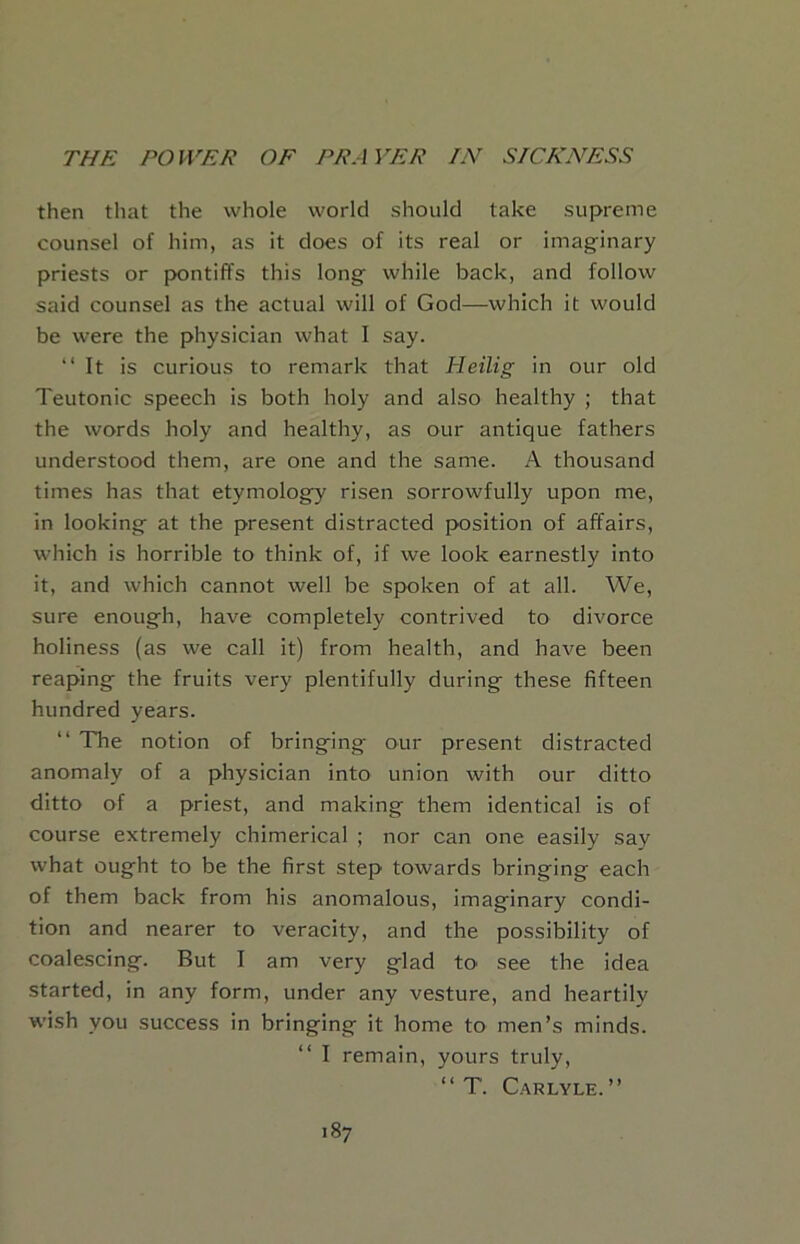 then that the whole world should take supreme counsel of him, as it does of its real or imaginary priests or pontiffs this long while back, and follow said counsel as the actual will of God—which it would be were the physician what I say. “It is curious to remark that Heilig in our old Teutonic speech is both holy and also healthy ; that the words holy and healthy, as our antique fathers understood them, are one and the same. A thousand times has that etymology risen sorrowfully upon me, in looking at the present distracted position of affairs, which is horrible to think of, if we look earnestly into it, and which cannot well be spoken of at all. We, sure enough, have completely contrived to divorce holiness (as we call it) from health, and have been reaping the fruits very plentifully during these fifteen hundred years. “ The notion of bringing our present distracted anomaly of a physician into union with our ditto ditto of a priest, and making them identical is of course extremely chimerical ; nor can one easily say what ought to be the first step towards bringing each of them back from his anomalous, imaginary condi- tion and nearer to veracity, and the possibility of coalescing. But I am very glad to see the idea started, in any form, under any vesture, and heartily wish you success in bringing it home to men’s minds. “ I remain, yours truly, “ T. Carlyle.”