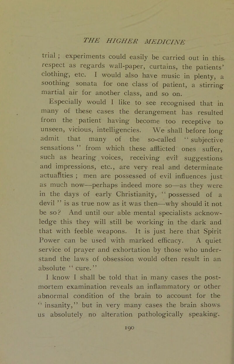 trial ; experiments could easily be carried out in this- respect as regards wall-paper, curtains, the patients’ clothing, etc. I would also have music in plenty, a soothing sonata for one class of patient, a stirring martial air for another class, and so on. Esj>ecially would I like to see recognised that in many of these cases the derangement has resulted from the patient having become too receptive to unseen, vicious, intelligencies. We shall before long admit that many of the so-called “ subjective sensations ” from which these afflicted ones suffer, such as hearing voices, receiving evil suggestions and impressions, etc., are very real and determinate actuafities ; men are possessed of evil influences just as much now—{>erhaps indeed more so—as they were in the days of early Christianity, “ possessed of a devil ” is as true now as it was then—why should it not be so? And until our able mental specialists acknow- ledge this they will still be working in the dark and that with feeble weapons. It is just here that Spirit Power can be used with marked efficacy. A quiet service of prayer and exhortation by those who under- stand the laws of obsession would often result in an absolute “ cure. ” I know I shall be told that in many cases the post- mortem examination reveals an inflammatory or other abnormal condition of the brain to account for the “ insanity,” but in very many cases the brain shows us absolutely no alteration pathologically speaking.