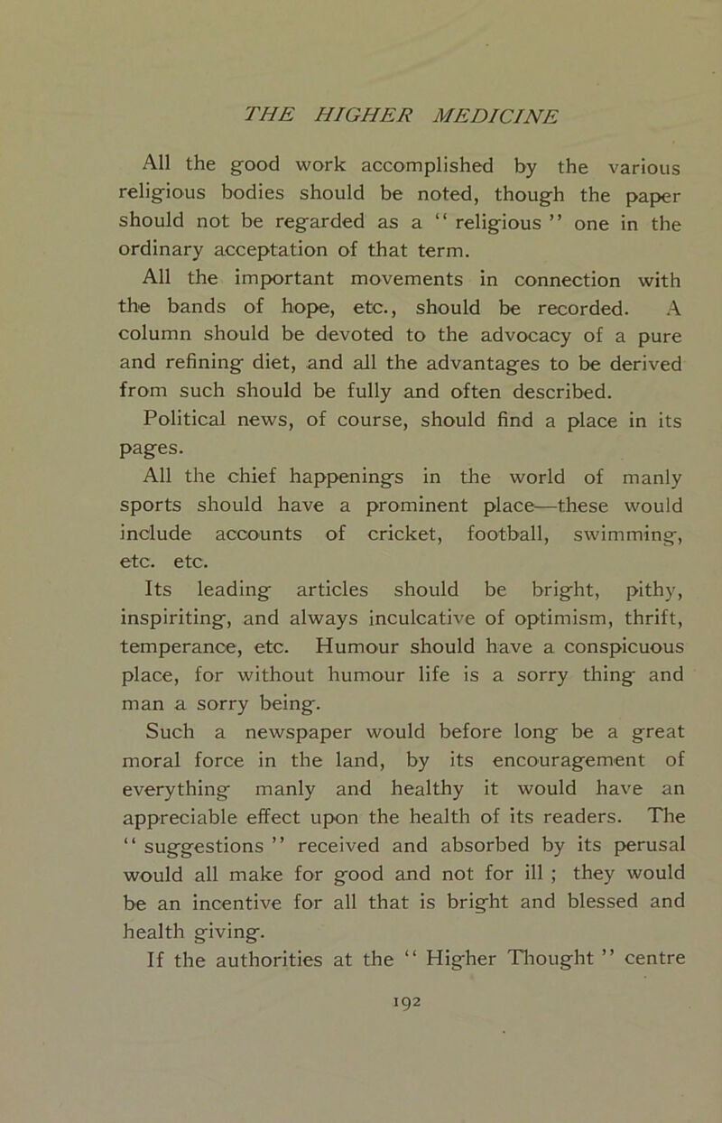 All the good work accomplished by the various religious bodies should be noted, though the paper should not be regarded as a “ religious ” one in the ordinary acceptation of that term. All the impyortant movements in connection with the bands of hope, etc., should be recorded. column should be devoted to the advocacy of a pure and refining diet, and all the advantages to be derived from such should be fully and often described. Political news, of course, should find a place in its pages. All the chief happenings in the world of manly sports should have a prominent place—these would include accounts of cricket, football, swimming, etc. etc. Its leading articles should be bright, pithy, inspiriting, and always inculcative of optimism, thrift, temperance, etc. Humour should have a conspicuous place, for without humour life is a sorry thing and man a sorry being. Such a newspaper would before long be a great moral force in the land, by its encouragement of everything manly and healthy it would have an appreciable effect upon the health of its readers. The “ suggestions ” received and absorbed by its perusal would all make for good and not for ill ; they would be an incentive for all that is bright and blessed and health giving. If the authorities at the “ Higher Tliought ” centre