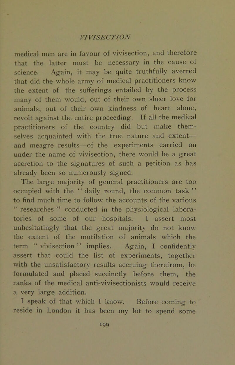 l7V/S£:CT(ON medical men are in favour of vivisection, and therefore that the latter must be necessary in the cause of science. Again, it may be quite truthfully averred that did the whole army of medical practitioners know the extent of the sufferings entailed by the process many of them would, out of their own sheer love for animals, out of their own kindness of heart alone, revolt against the entire proceeding. If all the medical practitioners of the country did but make them- selves acquainted with the true nature and extent— and meagre results—of the experiments carried on under the name of vivisection, there would be a great accretion to the signatures of such a petition as has already been so numerously signed. The large majority of general practitioners are too occupied with the “ daily round, the common task ” to find much time to follow the accounts of the various “ researches ” conducted in the physiological labora- tories of some of our hospitals. I assert most unhesitatingly that the great majority do not know the extent of the mutilation of animals which the term “ vivisection ” implies. Again, I confidently assert that could the list of experiments, together with the unsatisfactory results accruing therefrom, be formulated and placed succinctly before them, the ranks of the medical anti-vivisectionists would receive a very large addition. I speak of that which I know. Before coming to reside in London it has been my lot to spend some