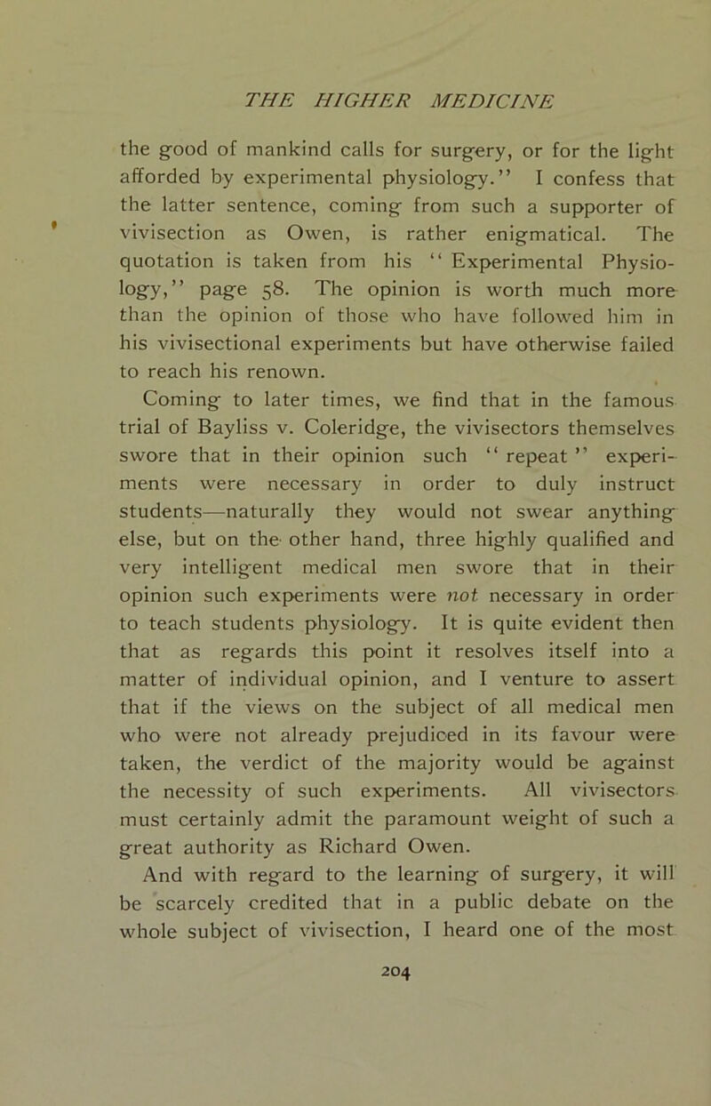 the good of mankind calls for surgery, or for the light afforded by experimental physiology.” I confess that the latter sentence, coming from such a supporter of vivisection as Owen, is rather enigmatical. The quotation is taken from his ” Experimental Physio- logy)” pagio 58. The opinion is worth much more than the opinion of those who have followed him in his vivisectional experiments but have otherwise failed to reach his renown. Coming to later times, we find that in the famous trial of Bayliss v. Coleridge, the vivisectors themselves swore that in their opinion such ‘‘ repeat ” experi- ments were necessary in order to duly instruct students—naturally they would not swear anything else, but on the’ other hand, three highly qualified and very intelligent medical men swore that in their opinion such experiments were not necessary in order to teach students physiology. It is quite evident then that as regards this point it resolves itself into a matter of individual opinion, and I venture to assert that if the views on the subject of all medical men who were not already prejudiced in its favour were taken, the verdict of the majority would be against the necessity of such experiments. All vivisectors must certainly admit the paramount weight of such a great authority as Richard Owen. And with regard to the learning of surgery, it will be scarcely credited that in a public debate on the whole subject of vivisection, I heard one of the most