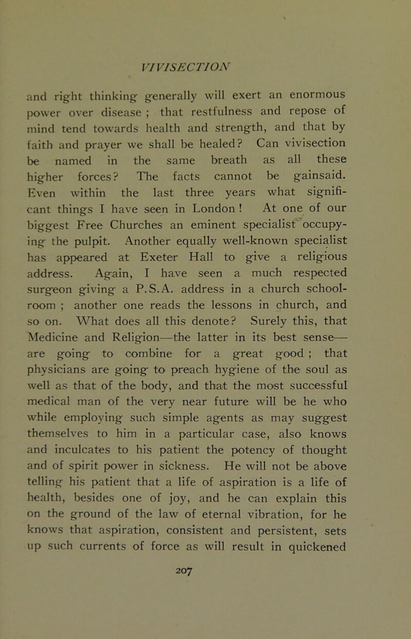 and right thinking generally will exert an enormous power over disease ; that restfulness and repose of mind tend towards health and strength, and that by faith and prayer we shall be healed? Can vivisection be named in the same breath as all these higher forces? The facts cannot be gainsaid. Even within the last three years what signifi- cant things I have seen in London ! At one of our biggest Free Churches an eminent specialist' occupy- ing the pulpit. Another equally well-known specialist has appeared at Exeter Hall to give a religious address. Again, I have seen a much respected surgeon giving a P.S.A. address in a church school- room ; another one reads the lessons in church, and so on. What does all this denote? Surely this, that Medicine and Religion—the latter in its best sense— are going to combine for a great good ; that physicians are going to preach hygiene of the soul as well as that of the body, and that the most successful medical man of the very near future will be he who while employing such simple agents as may suggest themselves to him in a particular case, also knows and inculcates to his patient the potency of thought and of spirit power in sickness. He will not be above telling his patient that a life of aspiration is a life of health, besides one of joy, and he can explain this on the ground of the law of eternal vibration, for he knows that aspiration, consistent and persistent, sets up such currents of force as will result in quickened