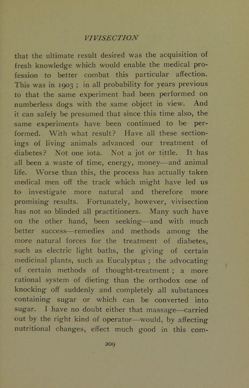 that the ultimate result desired was the acquisition of fresh knowledge which would enable the medical pro- fession to better combat this particular affection. This was in 1903 ; in all probability for years previous to that the same exp>eriment had been performed on numberless dogs with the same object in view. And it can safely be presumed that since this time also, the same experiments have been continued to be per- formed. With what result? Have all these section- ings of living animals advanced our treatment of diabetes? Not one iota. Not a jot or tittle. It has all been a waste of time, energy, money—and animal life. Worse than this, the process has actually taken medical men off the track which might have led us to investigate more natural and therefore more promising results. Fortunately, however, vivisection has not so blinded all practitioners. Many such have on the other hand, been seeking—and with much better success—remedies and methods among the more natural forces for the treatment of diabetes, such as electric light baths, the giving of certain medicinal plants, such as Eucalyptus ; the advocating of certain methods of thought-treatment ; a more rational system of dieting than the orthodox one of knocking off suddenly and completely all substances containing sugar or which can be converted into sugar. I have no doubt either that massage—carried out by the right kind of o{>erator—would, by affecting nutritional changes, effect much good in this com-