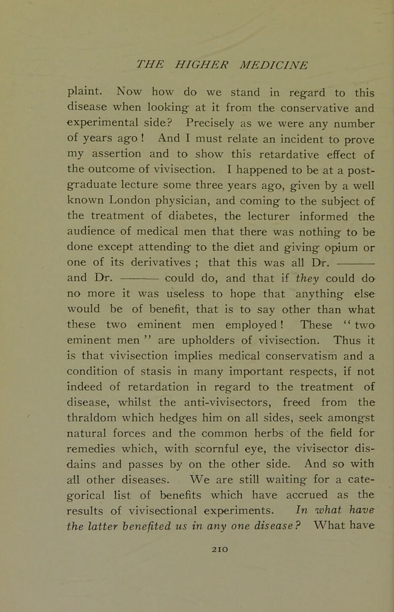 plaint. Now how do we stand in reg-ard to this disease when looking at it from the conservative and experimental side? Precisely as we were any number of years ag^o ! And I must relate an incident to prove my assertion and to show this retardative effect of the outcome of vivisection. I happened to be at a post- g-raduate lecture some three years ago, given by a well known London physician, and coming to the subject of the treatment of diabetes, the lecturer informed the audience of medical men that there was nothing to be done except attending to the diet and giving opium or one of its derivatives ; that this was all Dr. and Dr. — could do, and that if they could do no more it was useless to hope that anything else would be of benefit, that is to say other than what these two eminent men employed! These “two eminent men ” are upholders of vivisection. Thus it is that vivisection implies medical conservatism and a condition of stasis in many important respects, if not indeed of retardation in regard to the treatment of disease, whilst the anti-vivisectors, freed from the thraldom which hedges him on all sides, seek amongst natural forces and the common herbs of the field for remedies which, with scornful eye, the vivisector dis- dains and passes by on the other side. And so with all other diseases. We are still waiting for a cate- gorical list of benefits which have accrued as the results of vivisectional experiments. In what have the latter benefited us in any one disease? What have