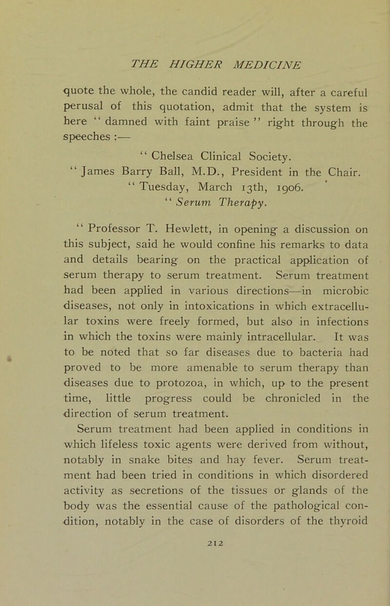 quote the whole, the candid reader will, after a careful perusal of this quotation, admit that the system is here “ damned with faint praise ” right through the speeches:— “ Chelsea Clinical Society. “ James Barry Ball, M.D., President in the Chair. “ Tuesday, March 13th, 1906. “ Serum Therapy. Professor T. Hewlett, in opening a discussion on this subject, said he would confine his remarks to data and details bearing on the practical application of serum therapy to serum treatment. Serum treatment had been applied in various directions—in microbic diseases, not only in intoxications in which extracellu- lar toxins were freely formed, but also in infections in which the toxins were mainly intracellular. It was to be noted that so far diseases due to bacteria had proved to be more amenable to serum therapy than diseases due to protozoa, in which, up to the present time, little progress could be chronicled in the direction of serum treatment. Serum treatment had been applied in conditions in which lifeless toxic agents were derived from without, notably in snake bites and hay fever. Serum treat- ment had been tried in conditions in which disordered activity as secretions of the tissues or glands of the body was the essential cause of the pathological con- dition, notably in the case of disorders of the thyroid