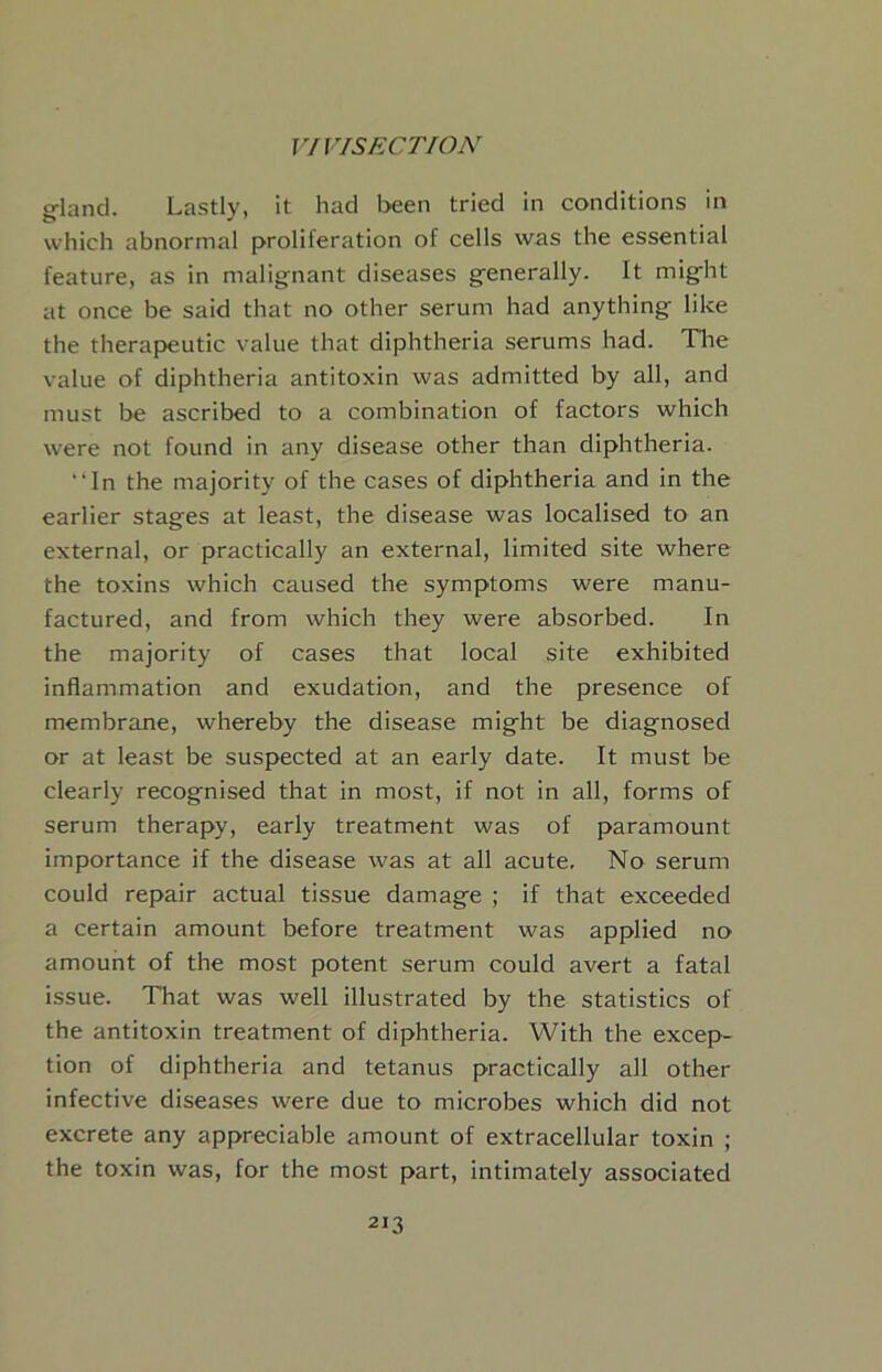 g-land. Lastly, it had been tried in conditions in which abnormal proliferation of cells was the essential feature, as in malignant diseases generally. It might at once be said that no other serum had anything like the therapeutic value that diphtheria serums had. Tlie value of diphtheria antitoxin was admitted by all, and must be ascribed to a combination of factors which were not found in any disease other than diphtheria. “In the majority of the cases of diphtheria and in the earlier stages at least, the disease was localised to an external, or practically an external, limited site where the toxins which caused the symptoms were manu- factured, and from which they were absorbed. In the majority of cases that local site exhibited inflammation and exudation, and the presence of membrane, whereby the disease might be diagnosed or at least be suspected at an early date. It must be clearly recognised that in most, if not in all, forms of serum therapy, early treatment was of paramount importance if the disease was at all acute. No serum could repair actual tissue damage ; if that exceeded a certain amount before treatment was applied no amount of the most potent serum could avert a fatal issue. That was well illustrated by the statistics of the antitoxin treatment of diphtheria. With the excep- tion of diphtheria and tetanus practically all other infective diseases were due to microbes which did not excrete any appreciable amount of extracellular toxin ; the toxin was, for the most part, intimately associated