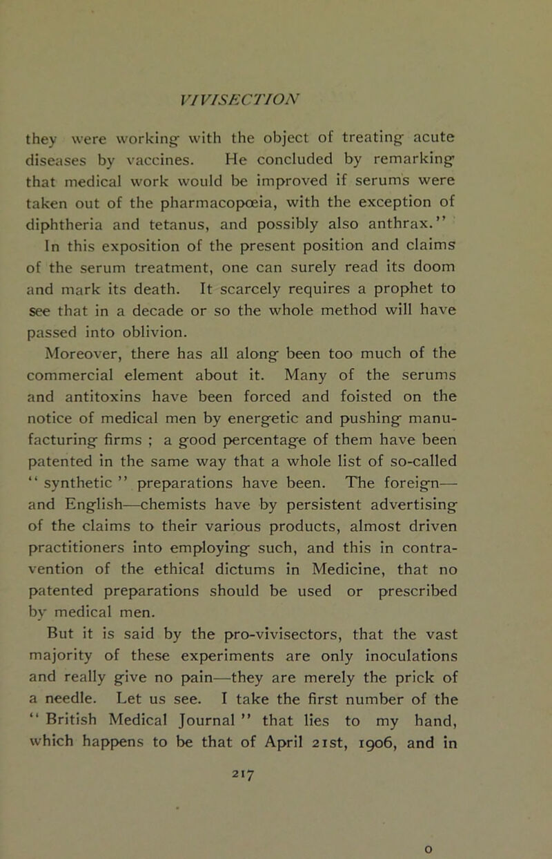 they were working with the object of treating acute diseases by vaccines. He concluded by remarking that medical work would be Improved if serums were taken out of the pharmacopoeia, with the exception of diphtheria and tetanus, and possibly also anthrax.” In this exposition of the present position and claims of the serum treatment, one can surely read its doom and mark its death. It scarcely requires a prophet to see that in a decade or so the whole method will have passed into oblivion. Moreover, there has all along been too much of the commercial element about it. Many of the serums and antitoxins have been forced and foisted on the notice of medical men by energetic and pushing manu- facturing firms ; a good percentage of them have been patented in the same way that a whole list of so-called ‘‘ synthetic ” preparations have been. The foreign— and English—chemists have by persistent advertising of the claims to their various products, almost driven practitioners into employing such, and this in contra- vention of the ethical dictums in Medicine, that no patented preparations should be used or prescribed by medical men. But it is said by the pro-vivisectors, that the vast majority of these experiments are only inoculations and really give no pain—^they are merely the prick of a needle. Let us see. I take the first number of the ‘‘ British Medical Journal ” that lies to my hand, which happens to be that of April 21st, 1906, and in 217 o