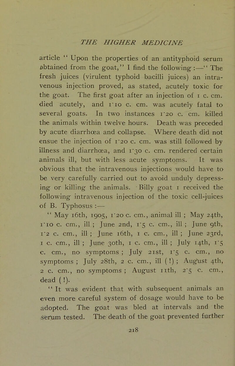 article “ Upon the properties of an antityphoid serum obtained from the goat,” I find the following :—‘‘ The fresh juices (virulent typhoid bacilli juices) an intra- venous injection proved, as stated, acutely toxic for the goat. The first goat after an injection of i c. cm. died acutely, and I'lo c. cm. was acutely fatal to several goats. In two instances I'ao c. cm. killed the animals within twelve hours. Death was preceded by acute diarrhoea and collapse. Where death did not ensue the injection of i'2o c. cm. was still followed by illness and diarrhoea, and i'30 c. cm. rendered certain animals ill, but with less acute symptoms. It was obvious that the intravenous injections would have to be very carefully carried out to avoid unduly depress- ing or killing the animals. Billy goat i received the following intravenous injection of the toxic cell-juices of B. Typhosus:— ‘‘ May i6th, 1905, I'aoc. cm., animal ill ; May 24th, I'lo c. cm., ill ; June 2nd, i'5 c. cm., ill ; June 9th, i‘2 c. cm., ill ; June i6th, 1 c. cm., ill ; June 23rd, 1 c. cm., ill ; June 30th, i c. cm., ill ; July 14th, i'5 c. cm., no symptoms ; July 21st, i‘5 c. cm., no symptoms ; July 28th, 2 c. cm., ill ( !) ; Augfust 4th, 2 c. cm., no symptoms ; August nth, 2'5 c. cm., dead (!). ‘‘ It was evident that with subsequent animals an even more careful system of dosage would have to be adopted. The goat was bled at intervals and the serum tested. The death of the goat prevented further