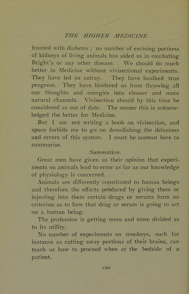 fronted with diabetes ; no number of excising portions of kidneys of living animals has aided us in combating Bright’s or any other disease. We should do much better in Medicine without vivisectional experiments. They have led us astray. They have baulked true progress. They have hindered us from throwing all our thoughts and energies into cleaner and more natural channels. Vivisection should by this time be considered as out of date. The sooner this is acknow- ledged the better for Medicine. But I am not writing a book on vivisection, and space forbids me to go on demolishing the delusions and errors of this system. I must be content here to summarise. Summation. Great men have given us their opinion that experi- ments on animals lead to error as far as our knowledge of physiology is concerned. Animals are differently constituted to human beings and therefore the effects produced by giving them or injecting into them certain drugs or serums form no criterion as to how that drug or serum is going to act on a human being. The profession is getting more and more divided as to its utility. No number of experiments on monkeys, such for instance as cutting away portions of their brains, can teach us how to proceed when at the bedside of a patient.