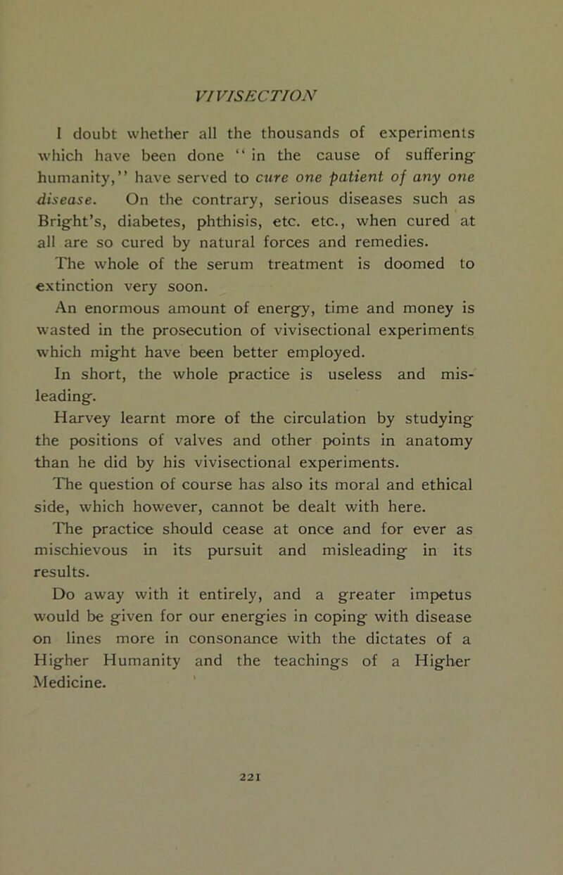 1 doubt whether all the thousands of experiments which have been done “ in the cause of sufferings humanity,” have served to cure one patient of any one disease. On the contrary, serious diseases such as Bright’s, diabetes, phthisis, etc. etc., when cured at all are so cured by natural forces and remedies. The whole of the serum treatment is doomed to extinction very soon. An enormous amount of energy, time and money is wasted in the prosecution of vivisectional experiments which might have been better employed. In short, the whole practice is useless and mis- leading. Harvey learnt more of the circulation by studying the positions of valves and other points in anatomy than he did by his vivisectional experiments. The question of course has also its moral and ethical side, which however, cannot be dealt with here. The practice should cease at once and for ever as mischievous in its pursuit and misleading in its results. Do away with it entirely, and a greater impetus would be given for our energies in coping with disease on lines more in consonance with the dictates of a Higher Humanity and the teachings of a Higher Medicine.