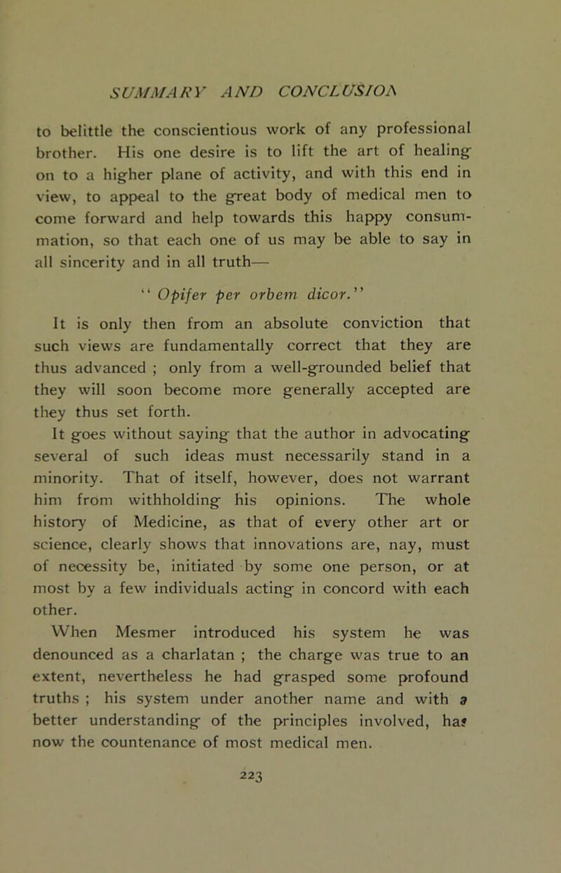 SC/A/3/AA'V AND CONCLUSIOA to belittle the conscientious work of any professional brother. His one desire is to lift the art of healing- on to a higher plane of activity, and with this end in view, to appeal to the great body of medical men to come forward and help towards this happy consum- mation, so that each one of us may be able to say in all sincerity and in all truth— “ Opifer per orbem dicor.” it is only then from an absolute conviction that such views are fundamentally correct that they are thus advanced ; only from a well-grounded belief that they will soon become more generally accepted are they thus set forth. It goes without saying that the author in advocating several of such ideas must necessarily stand in a minority. That of itself, however, does not warrant him from withholding his opinions. The whole history of Medicine, as that of every other art or science, clearly shows that innovations are, nay, must of necessity be, initiated by some one person, or at most by a few individuals acting in concord with each other. When Mesmer introduced his system he was denounced as a charlatan ; the charge was true to an extent, nevertheless he had grasped some profound truths ; his system under another name and with a better understanding of the principles involved, haf now the countenance of most medical men.