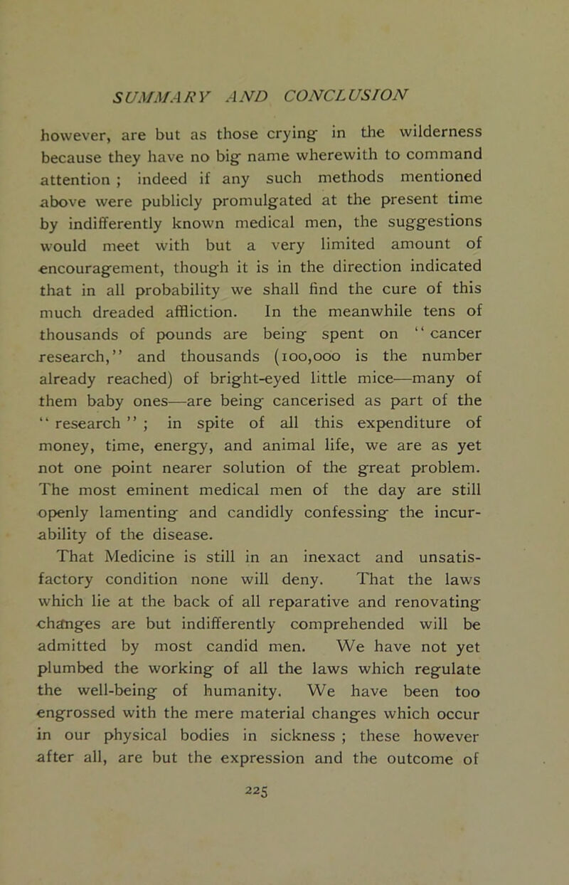 5 UMMA R Y A ND CONCL US I ON however, are but as those crying in the wilderness because they have no big name wherewith to command attention ; indeed if any such methods mentioned above were publicly promulgated at the present time by indifferently known medical men, the suggestions would meet with but a very limited amount of encouragement, though it is in the direction indicated that in all probability we shall find the cure of this much dreaded affliction. In the meanwhile tens of thousands of pounds are being spent on “ cancer research,” and thousands (100,000 is the number already reached) of bright-eyed little mice—many of them baby ones—are being cancerised as part of the ” research ” ; in spite of all this expenditure of money, time, energy, and animal life, we are as yet not one point nearer solution of the great problem. The most eminent medical men of the day are still openly lamenting and candidly confessing the incur- ability of the disease. That Medicine is still in an inexact and unsatis- factory condition none will deny. That the laws which lie at the back of all reparative and renovating changes are but indifferently comprehended will be admitted by most candid men. We have not yet plumbed the working of all the laws which regulate the well-being of humanity. We have been too engrossed with the mere material changes which occur in our physical bodies in sickness ; these however after all, are but the expression and the outcome of