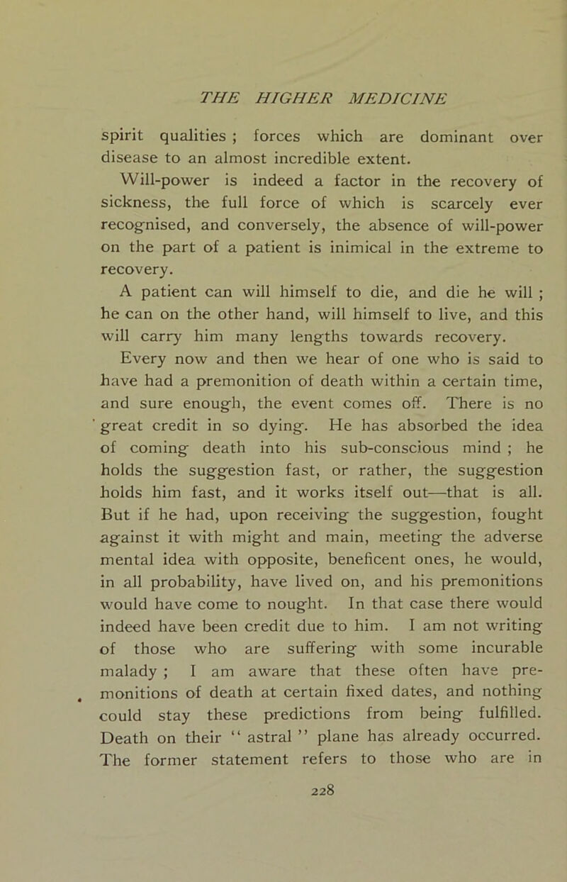 spirit qualities ; forces which are dominant over disease to an almost incredible extent. Will-power is indeed a factor in the recovery of sickness, the full force of which is scarcely ever recognised, and conversely, the absence of will-power on the part of a patient is inimical in the extreme to recovery. A patient can will himself to die, and die he will ; he can on the other hand, will himself to live, and this will carry him many lengths towards recovery. Every now and then we hear of one who is said to have had a premonition of death within a certain time, and sure enough, the event comes off. There is no ' great credit in so dying. He has absorbed the idea of coming death into his sub-conscious mind ; he holds the suggestion fast, or rather, the suggestion holds him fast, and it works itself out—that is all. But if he had, upon receiving the suggestion, fought against it with might and main, meeting the adverse mental idea with opposite, beneficent ones, he would, in all probability, have lived on, and his premonitions would have come to nought. In that case there would indeed have been credit due to him. I am not writing of those who are suffering with some incurable malady ; I am aware that these often have pre- monitions of death at certain fixed dates, and nothing could stay these predictions from being fulfilled. Death on their “ astral ” plane has already occurred. The former statement refers to those who are in