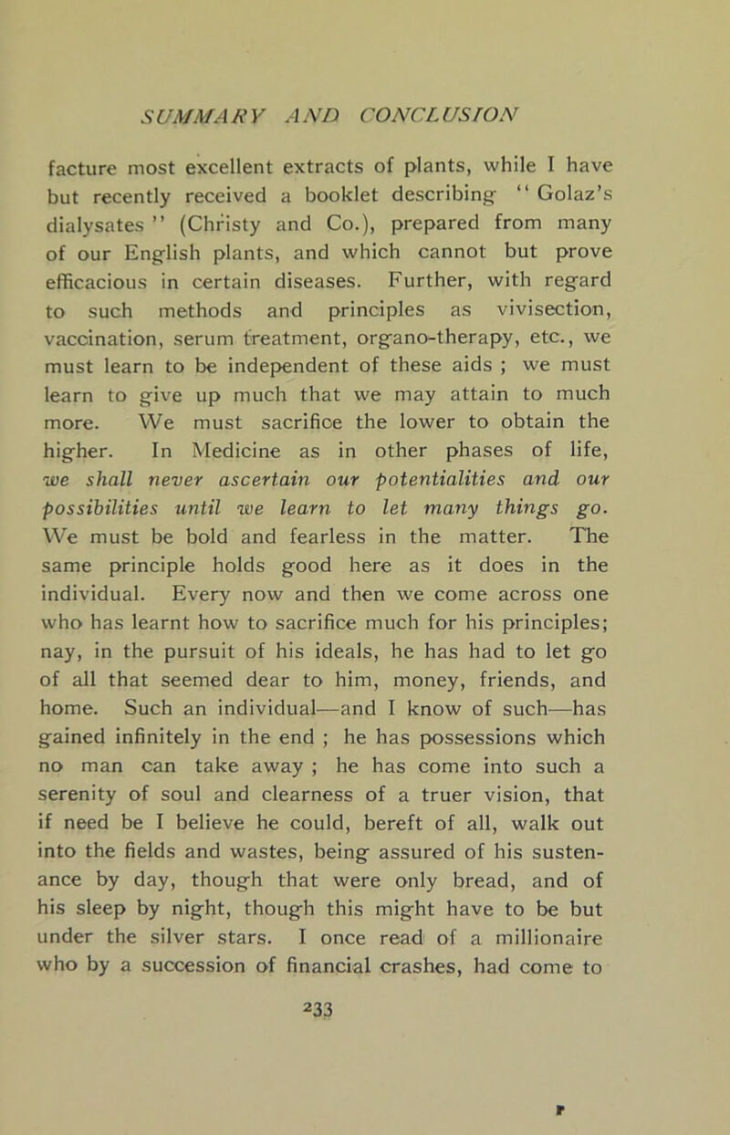 facture most excellent extracts of plants, while I have but recently received a booklet describing “ Golaz’s dialysates ” (Christy and Co.), prepared from many of our English plants, and which cannot but prove efficacious in certain diseases. Further, with regard to such methods and principles as vivisection, vaccination, serum treatment, organo-therapy, etc., we must learn to be independent of these aids ; we must learn to give up much that we may attain to much more. We must sacrifice the lower to obtain the higher. In Medicine as in other phases of life, we shall never ascertain our potentialities and our possibilities until we learn to let many things go. We must be bold and fearless in the matter. The same principle holds good here as it does in the individual. Every now and then we come across one who has learnt how to sacrifice much for his principles; nay, in the pursuit of his ideals, he has had to let go of all that seemed dear to him, money, friends, and home. Such an individual—and I know of such—has gained infinitely in the end ; he has possessions which no man can take away ; he has come into such a serenity of soul and clearness of a truer vision, that if need be I believe he could, bereft of all, walk out into the fields and wastes, being assured of his susten- ance by day, though that were only bread, and of his sleep by night, though this might have to be but under the silver stars. I once read of a millionaire who by a succession of financial crashes, had come to 233 r