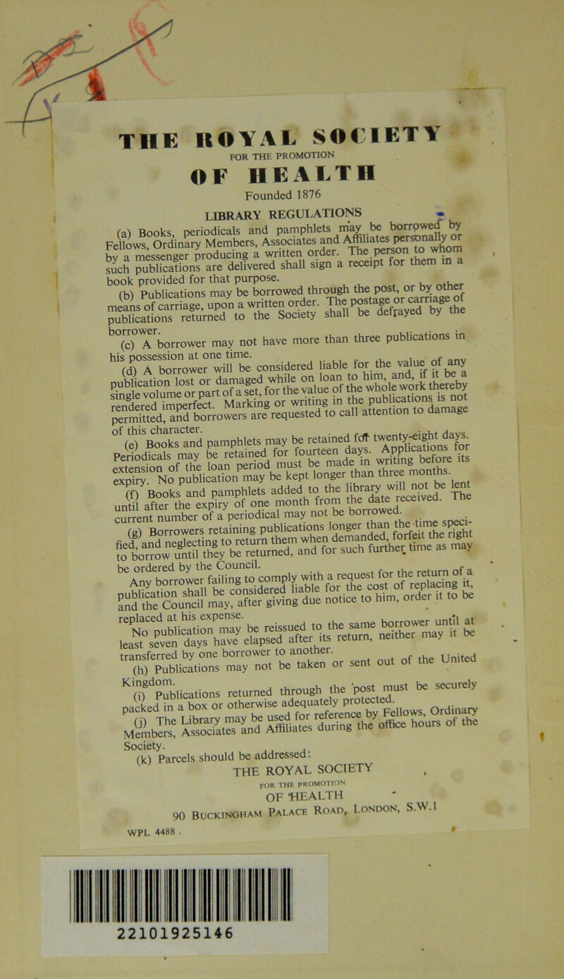 It OVAL SOCIETY FOR THE PROMOTION OF HEALTH Founded 1876 LIBRARY REGULATIONS * fal Books periodicals and pamphlets may be borrowed by Fellows Ordinary Members, Associates and Affiliates Pers®^°! hv a messencer producing a written order. The person to whom such publications are delivered shall sign a receipt for them in a book provided for that purpose. , ✓ w\ Publications may be borrowed through the post, or y nr aYof cSe, upon a written order. The publications returned to the Society shall be defrayed oy rne b°(c)°Tborrower may not have more than three publications in considered (f) Books and pamphlets added to the 'SdLTrSved The until after the expiry of one month from the date received. Sent number of a'periodical may not be bonW (g) Borrowers retaining publications longer ttaui the*me *pea he ordered bv the Council. r transferred by one borrower toanother. United (h) Publications may not be taken or seni Kim Publications returned through the po« must be securely packed in a box or »*he™isej/^ Ordinary Members? KSSSS^Sf X«a£ '&*• »•’<*» °1 'ta Society. (k) Parcels should be addressed. THE ROYAL SOCIETY for the PROMOTION OF ’HEALTH 90 Buckingham Palace Road, London, S.W.l WPL 4488 t I III II 22101925146