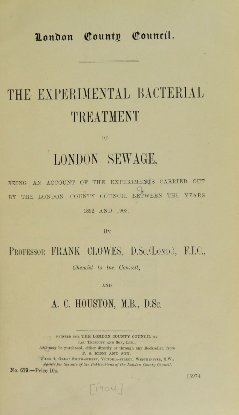 ILorttion tffountp (JTomtnl THE EXPERIMENTAL BACTERIAL TREATMENT uF BEING AN ACCOUNT OF THE EXPERIMENTS CARRIED OUT BY THE LUX DON COUNTY COUNCIL BETWEEN THE YEARS 1892 AND 19015, Professor By FRANK D.Sc.(Lond.), Chemist to the Council, AM) ritTKTBT) tor THE LONDON COUNTY COUNCIL nv Ja». Troscott and Son, Ltd., Ami may be purchased, either directly or through any Bookseller, from P. 8. KINO AND SON, 2 and 4, Great Smith-street, Victoria-street, Westminster, S.W,, Af'iits for the sale of the I’ublicutions of the Lonilon County Council. No. 679.—Price 10s. t U [5974