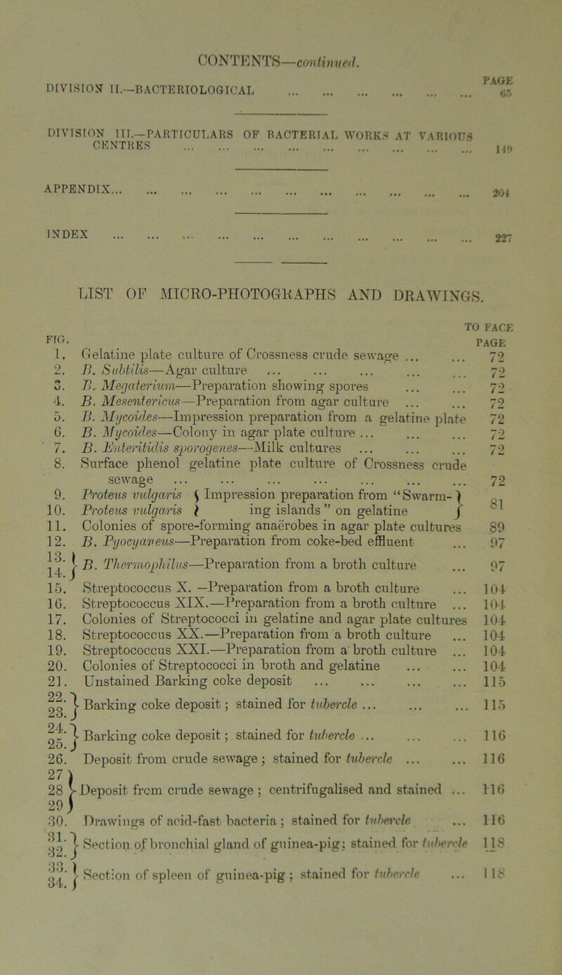 CONT E NTS—con tin ued. DIVISION II.—BACTERIOLOGICAL DIVISION III.—PARTICULARS OE BACTERIAL WORKS AT VARIOUS CENTRES APPENDIX... INDEX 204 227 LIST OF MICRO-PHOTOGRAPHS AND DRAWINGS. FIG. 1. 2. t* O. 4. 5. (3. 7. 8. 9. 10. 11. 12. 13. 14. 15. 1G. 17. 18. 19. 20. 21. 22. 23. 24. 25 26. 27 28 29 30 31. 32. 33. 34. } 5:} } TO FACE PAGE Gelatine plate culture of Crossness crude sewage ... ... 72 B. Subtilis—Agar culture ... ... ... ... ... 70 B. Mcgaterium—Preparation showing spores ... ... 72 B. Mesentericus—Preparation from agar culture ... ... 72 B. Mycoides—Impression preparation from a gelatine plate 72 B. Mycoid.es—Colony in agar plate culture ... ... ... 72 B. Bntevitidis sporogenes—Milk cultures ... ... ... 72 Surface phenol gelatine plate culture of Crossness crude sewage ... ... ... ... ... ... ... 72 Proteus vulgaris \ Impression preparation from “Swarm- ) Proteus vulgaris \ ing islands ” on gelatine J Colonies of spore-forming anaerobes in agar plate cultures S9 B. Pyocyaveus—Preparation from coke-bed effluent ... 97 j- B. Thermojphilus—Preparation from a broth culture ... 97 Streptococcus X. —Preparation from a broth culture ... 104 Streptococcus XIX.—Preparation from a broth culture ... 101 Colonies of Streptococci in gelatine and agar plate cultures 104 Streptococcus XX.—Preparation from a broth culture ... 104 Streptococcus XXI.—Preparation from a broth culture ... 104 Colonies of Streptococci in broth and gelatine ... ... 101 Unstained Barking coke deposit ... ... ... ... 115 Barking coke deposit; stained for tubercle ... ... ... 115 Bai’king coke deposit; stained for tubercle ... ... ... 116 Deposit from crude sewage ; stained for tubercle ... ... 116 Deposit from crude sewage ; centrifugalised and stained ... 116 Drawings of acid-fast, bacteria ; stained for ttibeixle ... 116 j- Section of bronchial gland of guinea-pig; stained for tubercle 118 ] Section of spleen of guinea-pig ; stained for tubercle 18