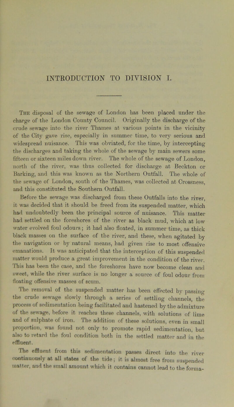 INTRODUCTION TO DIVISION I. The disposal of the sewage of London has been placed under the charge of the London County Council. Originally the discharge of the crude sewage into the river Thames at various points in the vicinity of the City gave rise, especially in summer time, to very serious and widespread nuisance. This was obviated, for the time, by intercepting the discharges and taking the whole of the sewage by main sewers some fifteen or sixteen miles down river. The whole of the sewage of London, north of the river, was thus collected for discharge at Beckton or Barking, and this was known as the Northern Outfall. The whole of the sewage of London, south of the Thames, was collected at Crossness, and this constituted the Southern Outfall. Before the sewage was discharged from these Outfalls into the river, it was decided that it should be freed from its suspended matter, which had undoubtedly been the principal source of nuisance. This matter had settled on the foreshores of the river as black mud, which at low water evolved foul odours; it had also floated, in summer time, as thick black masses on the surface of the river, and these, when agitated by the navigation or by natural means, had given rise to most offensive emanations. It was anticipated that the interception of this suspended matter would produce a great improvement in the condition of the river. This has been the case, and the foreshores have now become clean and sweet, while the river surface is no longer a source of foul odour from floating offensive masses of scum. The removal of the suspended matter has been effected by passing the crude sewage slowly through a series of settling channels, the process of sedimentation being facilitated and hastened by the admixture of the sewage, before it reaches these channels, with solutions of lime and of sulphate of iron. The addition of these solutions, even in small proportion, was found not only to promote rapid sedimentation, but also to retard the foul condition both in the settled matter and in the effluent. The effluent from this sedimentation passes direct into the river continuously at all states of the tide; it is almost free from suspended matter, and the small amount which it contains cannot lead to the forma-