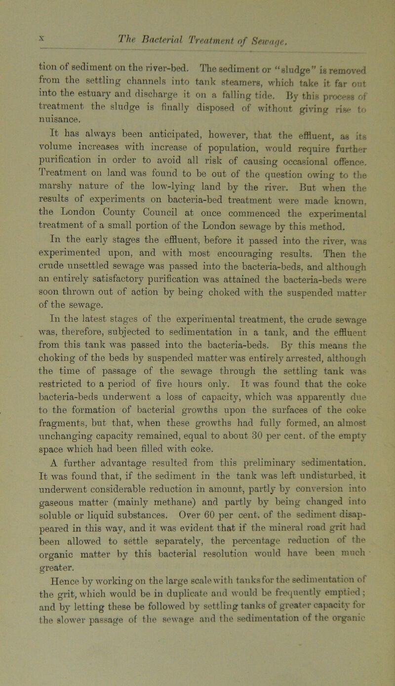 tion of sediment on the river-bed. The sediment or “sludge” is removed from the settling channels into tank steamers, which take it far out into the estuary and discharge it on a falling tide. By this process of treatment the sludge is finally disposed of without giving rise to nuisance. It has always been anticipated, however, that the effluent, as its volume increases with increase of population, would require further purification in order to avoid all risk of causing occasional offence. I reatment on land was found to be out of the question owing to the marshy nature of the low-lying land by the river. But when the results of experiments on bacteria-bed treatment were made known, the London County Council at once commenced the experimental treatment of a small portion of the London sewage by this method. In the early stages the effluent, before it passed into the river, was experimented upon, and with most encouraging results. Then the crude unsettled sewage was passed into the bacteria-beds, and although an entirely satisfactory purification was attained the bacteria-beds were soon thrown out of action by being choked with the suspended matter of the sewage. In the latest stages of the experimental treatment, the crude sewage was, therefore, subjected to sedimentation in a tank, and the effluent from this tank was passed into the bacteria-beds. By this means the choking of the beds by suspended matter was entirely arrested, although the time of passage of the sewage through the settling tank was restricted to a period of five hours only. It was found that the coke bacteria-beds underwent a loss of capacity, which was apparently due to the formation of bacterial growths upon the surfaces of the coke fragments, but that, when these growths had fully formed, an almost unchanging capacity remained, equal to about 30 per cent, of the empty space which had been filled with coke. A further advantage resulted from this preliminary sedimentation. It was found that, if the sediment in the tank was left undisturbed, it underwent considerable reduction in amount, partly by conversion into gaseous matter (mainly methane) and partly by being changed into soluble or liquid substances. Over 60 per cent, of the sediment disap- peared in this way, and it was evident that if the mineral road grit had been allowed to settle separately, the percentage reduction of the organic matter by this bacterial resolution would have been much greater. Hence by working on the large scale with tanks for the sedimentation of the grit, which would be in duplicate and would be frequently emptied: and by letting these be followed by settling tanks of greater capacity for the slower passage of the sewage and the sedimentation of the organic