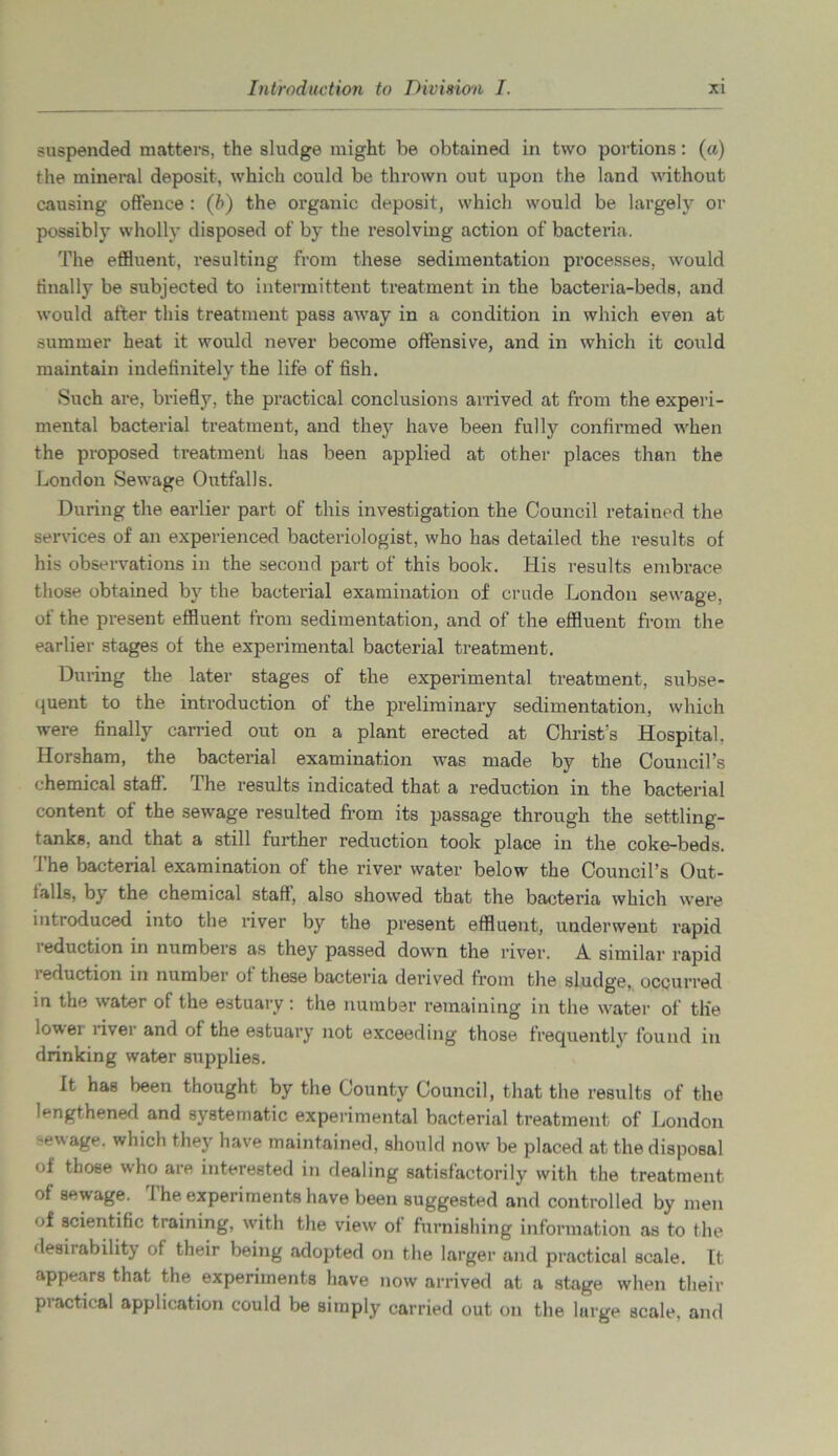 suspended matters, the sludge might be obtained in two portions: (a) the mineral deposit, which could be thrown out upon the land without causing offence : (b) the organic deposit, which would be largely or possibly wholly disposed of by the resolving action of bacteria. The effluent, resulting from these sedimentation processes, would finally be subjected to intermittent treatment in the bacteria-beds, and would after this treatment pass away in a condition in which even at summer heat it would never become offensive, and in which it could maintain indefinitely the life of fish. Such are, briefly, the practical conclusions arrived at from the experi- mental bacterial treatment, and they have been fully confirmed when the proposed treatment has been applied at other places than the London Sewage Outfalls. During the earlier part of this investigation the Council retained the services of an experienced bacteriologist, who has detailed the results of his observations in the second part of this book. His results embrace those obtained by the bacterial examination of crude London sewage, of the present effluent from sedimentation, and of the effluent from the earlier stages of the experimental bacterial treatment. Duiing the later stages of the experimental treatment, subse- quent to the introduction of the preliminary sedimentation, which were finally carried out on a plant erected at Christ’s Hospital. Horsham, the bacterial examination was made by the Council’s chemical staff. The results indicated that a reduction in the bacterial content of the sewage resulted from its passage through the settling- tanks, and that a still further reduction took place in the coke-beds. The bacterial examination of the river water below the Council’s Out- falls, by the chemical staff, also showed that the bacteria which were introduced into the river by the present effluent, underwent rapid i eduction in numbers as they passed down the river. A similar rapid 1 eduction in numbei of these bacteria derived from the sludge, occurred in the water of the estuary : the number remaining in the water of tlie lower liver and of the estuary not exceeding those frequently found in drinking water supplies. It has been thought by the County Council, that the results of the lengthened and systematic experimental bacterial treatment of London -ewage. which they have maintained, should now be placed at the disposal of those who are interested in dealing satisfactorily with the treatment of sewage. The experiments have been suggested and controlled by men of scientific training, with the view of furnishing information as to the desirability of their being adopted on the larger and practical scale. It appears that the experiments have now arrived at a stage when their practical application could be simply carried out on the large scale, and