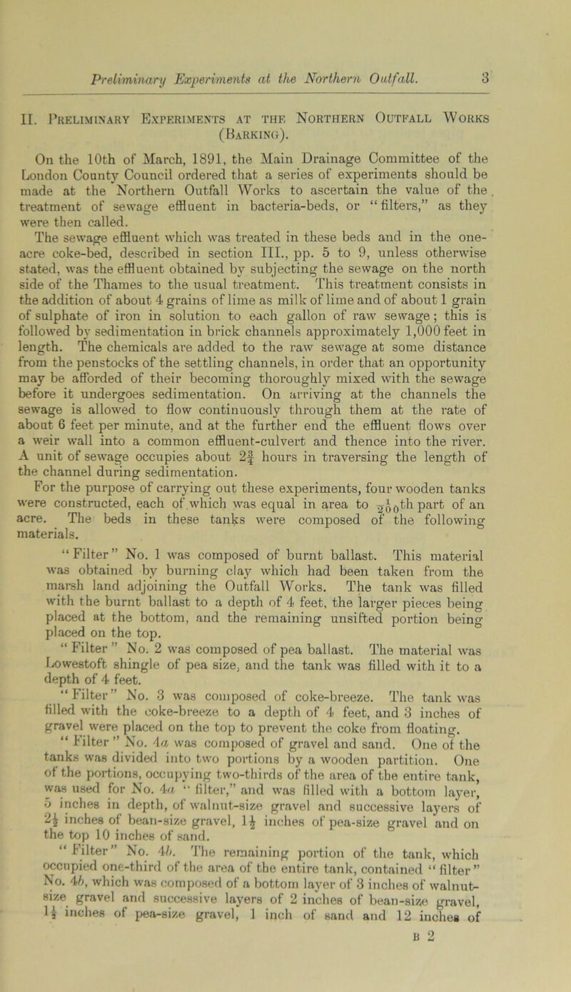 II. Preliminary Experiments at the Northern Outfall Works (Barking). On the 10th of March, 1891, the Main Drainage Committee of the London County Council ordered that a series of experiments should be made at the Northern Outfall Works to ascertain the value of the treatment of sewage effluent in bacteria-beds, or “filters,” as they were then called. The sewage effluent which was treated in these beds and in the one- acre coke-bed, described in section III., pp. 5 to 9, unless otherwise stated, was the effluent obtained by subjecting the sewage on the north side of the Thames to the usual treatment. This treatment consists in the addition of about 4 grains of lime as milk of lime and of about 1 grain of sulphate of iron in solution to each gallon of raw sewage; this is followed by sedimentation in brick channels approximately 1,000 feet in length. The chemicals are added to the raw sewage at some distance from the penstocks of the settling channels, in order that an opportunity may be afforded of their becoming thoroughly mixed with the sewage before it undergoes sedimentation. On arriving at the channels the sewage is allowed to flow continuously through them at the rate of about 6 feet per minute, and at the further end the effluent flows over a weir wall into a common effluent-culvert and thence into the river. A unit of sewage occupies about 2f hours in traversing the length of the channel during sedimentation. For the purpose of carrying out these experiments, four wooden tanks were constructed, each of which was equal in area to ^Jothpart °f an acre. The beds in these tanks were composed of the following materials. “Filter” No. 1 was composed of burnt ballast. This material was obtained by burning clay which had been taken from the marsh land adjoining the Outfall Works. The tank was filled with the burnt ballast to a depth of 4 feet, the larger pieces being placed at the bottom, and the remaining unsifted portion being placed on the top. “ Filter” No. 2 was composed of pea ballast. The material was Lowestoft shingle of pea size, and the tank was filled with it to a depth of 4 feet. “Filter” No. 3 was composed of coke-breeze. The tank was filled with the coke-breeze to a depth of 4 feet, and 3 inches of gravel were placed on the top to prevent the coke from floating. “ Filter ” No. 4a was composed of gravel and sand. One of the tanks was divided into two portions by a wooden partition. One of the portions, occupying two-thirds of the area of the entire tank, was used for No. 4a “ filter,” and was filled with a bottom layer, 5 inches in depth, of walnut-size gravel and successive layers of 2£ inches of bean-size gravel, 1^ inches of pea-size gravel and on the top 10 inches of sand. “ Filter” No. 4b. The remaining portion of the tank, which occupied one-third of the area of the entire tank, contained “ filter” No. 4b, which was composed of a bottom layer of 3 inches of walnut- size gravel and successive layers of 2 inches of bean-size gravel, H inches of pea-size gravel, 1 inch of sand and 12 inches of