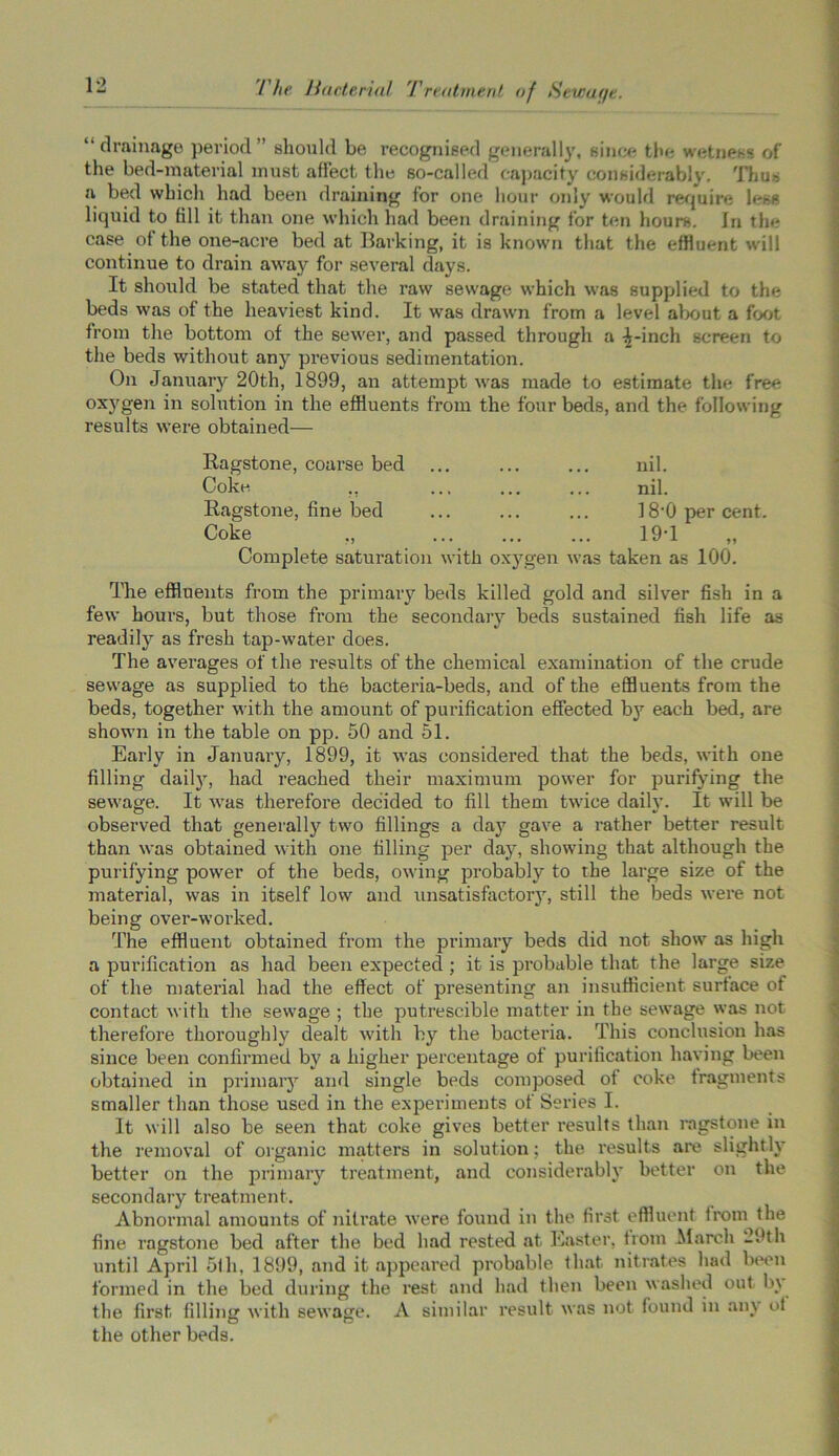 “drainage period” should be recognised generally, since the wetness of the bed-material must affect the so-called capacity considerably. Thus a bed which had been draining for one hour only would require le*s liquid to fill it than one which had been draining for ten hours. In the case of the one-acre bed at Barking, it is known that the effluent will continue to drain away for several days. It should be stated that the raw sewage which was supplied to the beds was of the heaviest kind. It was drawn from a level about a foot from the bottom of the sewer, and passed through a ^-inch screen to the beds without any previous sedimentation. On January 20th, 1899, an attempt was made to estimate the free oxygen in solution in the effluents from the four beds, and the following results were obtained— Ragstone, coarse bed ... Coke ,. Ragstone, fine bed Coke ., Complete saturation with oxygen nil. nil. 180 per cent. \\ 19-1 as taken as 100. The effluents from the primary beds killed gold and silver fish in a few hours, but those from the secondary beds sustained fish life as readily as fresh tap-water does. The averages of the results of the chemical examination of the crude sewage as supplied to the bacteria-beds, and of the effluents from the beds, together with the amount of purification effected by each bed, are shown in the table on pp. 50 and 51. Early in January, 1899, it was considered that the beds, with one filling daily7, had reached their maximum power for purifying the sewage. It was therefore decided to fill them twice daily. It will be observed that generally two fillings a da}7 gave a rather better result than was obtained with one filling per day, showing that although the purifying power of the beds, owing probably to the large size of the material, was in itself low and unsatisfactory, still the beds were not being over-worked. The effluent obtained from the primary beds did not show as high a purification as had been expected ; it is probable that the large size of the material had the effect of presenting an insufficient surface of contact with the sewage ; the putrescible matter in the sewage was not therefore thoroughly dealt with by the bacteria. This conclusion has since been confirmed by a higher percentage of purification having been obtained in primary and single beds composed of coke fragments smaller than those used in the experiments of Series I. It will also be seen that coke gives better results than ragstone in the removal of organic matters in solution; the results are slightly better on the primary treatment, and considerably better on the secondary treatment. Abnormal amounts of nitrate were found in the first effluent from the fine ragstone bed after the bed had rested at Easter, from March 29th until April 5th, 1899, and it appeared probable that nitrates had been formed in the bed during the rest and had then been washed out b\ the first filling with sewage. A similar result was not found in any of the other beds.