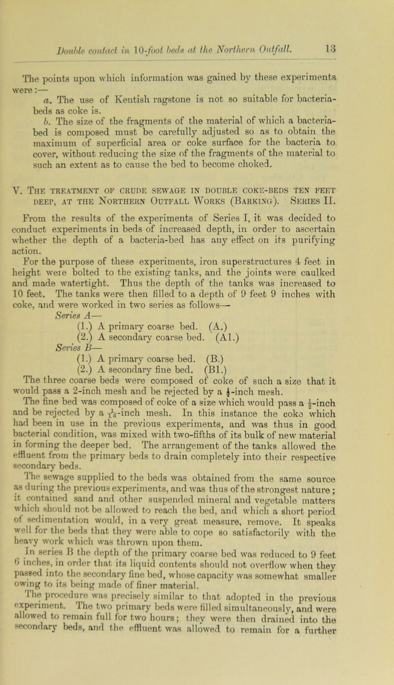 The points upon which information was gained by these experiments were:— a. The use of Kentish ragstone is not so suitable for bacteria- beds as coke is. b. The size of the fragments of the material of which a bacteria- bed is composed must be carefully adjusted so as to obtain the maximum of superficial area or coke surface for the bacteria to cover, without reducing the size of the fragments of the material to such an extent as to cause the bed to become choked. V. The treatment of crude sewage in double coke-beds ten feet DEEP, AT THE NORTHERN OUTFALL WORKS (BARKING). SERIES II. From the results of the experiments of Series I, it was decided to conduct experiments in beds of increased depth, in order to ascertain whether the depth of a bacteria-bed has any effect on its purifying action. For the purpose of these experiments, iron superstructures 4 feet in height were bolted to the existing tanks, and the joints were caulked and made watertight. Thus the depth of the tanks was increased to 10 feet. The tanks were then filled to a depth of 9 feet 9 inches with coke, and were worked in two series as follows—■ Series A— (1.) A primary coarse bed. (A.) (2.) A secondary coarse bed. (Al.) Seiies B— (1.) A primary coarse bed. (B.) (2.) A secondary fine bed. (Bl.) The three coarse beds were composed of coke of such a size that it would pass a 2-inch mesh and be rejected by a £-inch mesh. The fine bed was composed of coke of a size which would pass a 4-inch and be rejected by a ^-inch mesh. In this instance the coke which had been in use in the previous experiments, and was thus in good bacterial condition, was mixed with two-fifths of its bulk of new material in forming the deeper bed. The arrangement of the tanks allowed the effluent from the primary beds to drain completely into their respective secondary beds. The sewage supplied to the beds was obtained from the same source as during the previous experiments, and was thus of the strongest nature ; it contained sand and other suspended mineral and vegetable matters which should not be allowed to reach the bed, and which a short period of sedimentation would, in a very great measure, remove. It speaks well for the beds that they were able to cope so satisfactorily with the heavy work which was thrown upon them. In series B the depth of the primary coarse bed was reduced to 9 feet 0 inches, in order that its liquid contents should not overflow when they passed into the secondary fine bed, whose capacity was somewhat smaller owing to its being made of finer material. The procedure was precisely similar to that adopted in the previous '•xperiment. 1 he two primary beds were filled simultaneously, and were allowed to remain full for two hours; they were then drained into the secondary beds, and the effluent was allowed to remain for a further