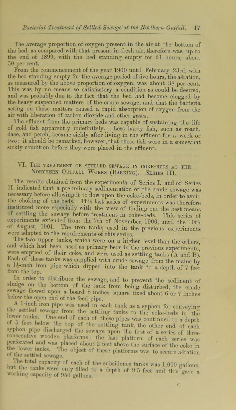 The average proportion of oxygen present in the air at the bottom of the bed, as compared with that present in fresh air, therefore was, up to the end of 1899, with the bed standing empty for 21 hours, about 50 per cent. From the commencement of the year 1900 until February 23rd, with the bed standing empty for the average period of five hours, the aeration, as measured by the above proportion of oxygen, was about 38 per cent. This was by no means so satisfactory a condition as could be desired, and was probably due to the fact that the bed had become clogged by the heavy suspended matters of the crude sewage, and that the bacteria acting on these matters caused a rapid absorption of oxygen from the air with liberation of carbon dioxide and other gases. The effluent from the primary beds was capable of sustaining the life of gold fish apparently indefinitely. Less hardy fish, such as roach, dace, and perch, became sickly after living in the effluent for a week or two : it should be remarked, however, that these fish were in a somewhat sickly condition before they were placed in the effluent. VI. The treatment of settled sewage in coke-beds at the Northern Outfall Works (Barking). Series III. The results obtained from the experiments of Series I. and of Series II. indicated that a preliminary sedimentation of the crude sewage was necessary before allowing it to flow upon the coke-beds, in order to avoid the choking of the beds. This last series of experiments was therefore instituted more especialwith the view of finding out the best means of settling the sewage before treatment in coke-beds. This series of experiments extended from the 7th of November, 1900, until the 10th of August, 1901. The iron tanks used in the previous experiments were adapted to the requirements of this series. The two upper tanks, which were on a higher level than the others, and which had been used as primary beds in the previous experiments, were emptied of their coke, and were used as settling tanks (A and B). Lach of these tanks was supplied with crude sewage from the mains by a 12-inch iron pipe which dipped into the tank to a depth of 7 feet from the top. In order to distribute the sewage, and to prevent the sediment of sludge on the bottom of the tank from being disturbed, the crude sewage flowed upon a board 8 inches square fixed about G or 7 inches below the open end of the feed pipe. A 1-inch iron pipe was used in each tank as a syphon for conveying the settled sewage from the settling tanks to the coke-beds in the ower tanks. One end of each of these pipes was continued to a depth of o feet below the top of the settling tank, the other end of each sjphon pipe discharged the sewage upon the first of a series of three consecutive wooden platforms; the last platform of each series was perforated and was placed about 2 feet above the surface of the coke in of rk8‘ h° °bjeCt °f these Platforms was to secure aeration or tne settled sewage. I J,',1 capacity of each of the subsidence tanks was 1,000 gallons ' .JV '“ks were ojJy filled to a depth of 0-5 feet and this gave a working capacity of 950 gallons.