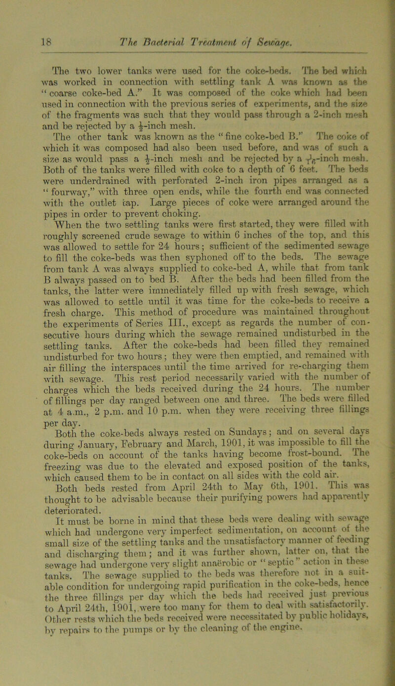rriie two lower tanks were used for the coke-beds. The bed which was worked in connection with settling tank A was known as the “ coarse coke-bed A.” It was composed of the coke which had been used in connection with the previous series of experiments, and the size of the fragments was such that they would pass through a 2-inch nu-sh and be rejected by a i-inch mesh. The other tank was known as the “ fine coke-bed B.” The coke of which it was composed had also been used before, and was of such a size as would pass a ^-inch mesh and be rejected by a -j^-inch mesh. Both of the tanks were filled with coke to a depth of 6 feet. The beds were underdrained with perforated 2-inch iron pipes arranged as a “ fourway,” with three open ends, while the fourth end was connected with the outlet cap. Large pieces of coke were arranged around the pipes in order to prevent choking. When the two settling tanks were first started, they were filled with roughly screened crude sewage to within 6 inches of the top, and this was allowed to settle for 24 hours ; sufficient of the sedimented sewage to fill the coke-beds was then syphoned off to the beds. The sewage from tank A was always supplied to coke-bed A, while that from tank B always passed on to bed B. After the beds had been filled from the tanks, the latter were immediately filled up with fresh sewage, which was allowed to settle until it was time for the coke-beds to receive a fresh charge. This method of procedure was maintained throughout the experiments of Series III., except as regards the number of con- secutive hours during which the sewage remained undisturbed in the settling tanks. After the coke-beds had been filled they remained undisturbed for two hours; they were then emptied, and remained with air filling the interspaces until the time arrived for re-charging them with sewage. This rest period necessarily varied with the number of charges which the beds received during the 24 hours. The number of fillings per day ranged between one and three. The beds were filled at 4 a.m., 2 p.m. and 10 p.m. when they were receiving three fillings per day. Both the coke-beds always rested on Sundays; and on several days during January, February and March, 1901, it was impossible to fill the coke-beds on account of the tanks having become frost-bound. The freezing was due to the elevated and exposed position of the tanks, which caused them to be in contact on all sides with the cold air.. Both beds rested from April 24th to May 6th, 1901. This was thought to be advisable because their purifying powers had apparently clstcnorSitGcl It must be borne in mind that these beds were dealing with sewage which had undergone very imperfect sedimentation, on account of the small size of the settling tanks and the unsatisfactory mannei of feeding and discharging them ; and it was further shown, latter on, that the sewage had undergone very slight anaerobic or “ septic action in these tanks. The sewage supplied to the beds was therefore not in a suit- able condition for undergoing rapid purification in the coke-beds, hence the three fillings per dav which the beds had received just previous to April 24th, 1901, were too many for them to deal with satisfactorily. Other rests which the beds received were necessitated by public holidays, by repairs to the pumps or by the cleaning of the engine.