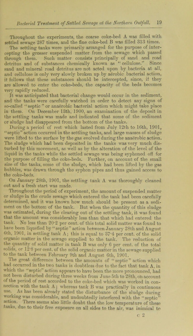 Throughout the experiments, the coarse coke-bed A was filled with settled sewage 287 times, and the fine coke-bed B was filled 313 times. The settling tanks were primarily arranged for the purpose of inter- cepting the grosser suspended matter from the sewage which passed through them. Such matter consists principally of sand and road detritus and of substances chemically known as “ cellulose.” Since sand and mineral road detritus are not acted upon by bacteria at all, and cellulose is only very slowly broken up by aerobic bacterial action, it follows that these substances should be intercepted, since, if they are allowed to enter the coke-beds, the capacity of the beds becomes very rapidly reduced. It was anticipated that bacterial change would occur in the sediment, and the tanks were carefully watched in order to detect any signs of so-called “ septic ” or anaerobic bacterial action which might take place in them. On December 13th, 1900, an examination of the deposit in the settling tanks was made and indicated that some of the sediment or sludge had disappeared from the bottom of the tanks. During a period of rest which lasted from July 12th to 16th, 1901, “septic” action occurred in the settling tanks, and large masses of sludge were lifted to the surface by the gas evolved during the anaerobic action. The sludge which had been deposited in the tanks was very much dis- turbed by this movement, as well as by the alteration of the level of the liquid in the tanks while the settled sewage was being syphoned off for the purpose of filling the coke-beds. Further, on account of the small size of the tanks, some of the sludge, which had been lifted by the gas bubbles, was drawn through the syphon pipes and thus gained access to the coke-beds. On January 28th, 1901, the settling tank A was thoroughly cleaned out and a fresh start was made. Throughout the period of experiment, the amount of suspended matter or sludge in the crude sewage which entered the tank had been carefully determined, and it was known how much should be present as a sedi- ment on the bottom of the tank. But when the quantity of this sludge was estimated, during the clearing out of the settling tank, it was found that the amount was considerably less than that which had entered the tank. No less than 20*2 per cent, of this total solid matter was found to have been liquefied by “septic” action between January 28th and August 6th, 1901, in settling tank A; this is equal to 37’4< percent, of the solid organic matter in the sewage supplied to the tank. The reduction of the quantity of solid matter in tank B was only G per cent, of the total solids, or 12*8 per cent, of the solid organic matter in the sewage supplied to the tank between February 9th and August 6th, 1901. 1 he great difference between the amounts of “septic” action which had occurred in the two tanks is doubtless due to the fact that tank A, in which the “septic” action appears to have been the more pronounced, had not been disturbed during three weeks from June 5th to 28th, oh account of the period of rest accorded to the coke-bed which was worked in con- nection with the tank A; whereas tank B was practically in continuous use. As has been already stated the disturbance of the sludge during working was considerable, and undoubtedly interfered with the “septic” action. Ihere seems also little doubt that the low temperature of these tanks, due to their free exposure on all sides to the air, was inimical to C 2