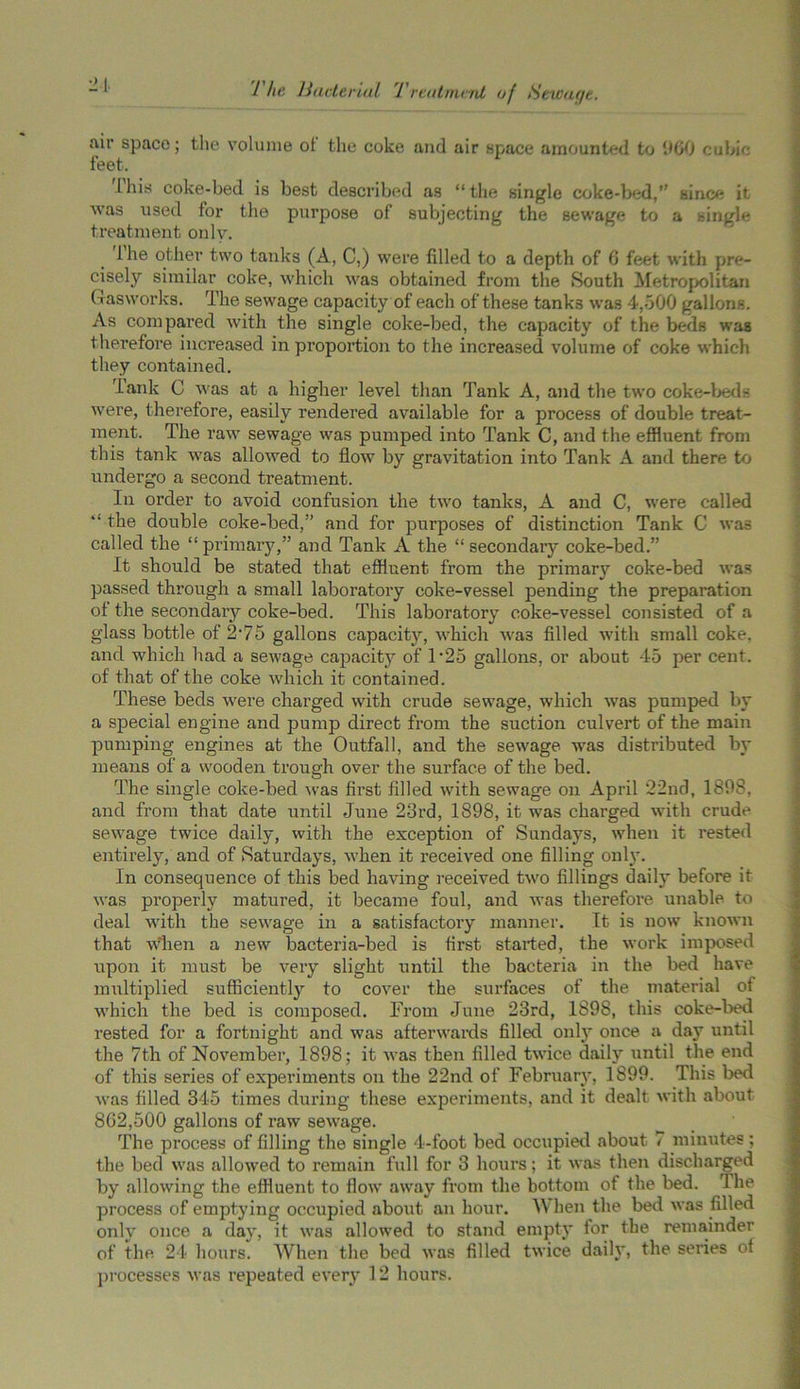 air space; the volume ot the coke and air space amounted to 960 cubic- feet. this coke-bed is best described as “the single coke-bed,” since it was used for the purpose of subjecting the sewage to a single treatment onlv. ihe other two tanks (A, C,) were filled to a depth of 6 feet with pre- cisely similar coke, which was obtained from the South Metropolitan Gasworks. The sewage capacity of each of these tanks was 4,500 gallons. As compared with the single coke-bed, the capacity of the beds wag therefore increased in proportion to the increased volume of coke which they contained. Tank C was at a higher level than Tank A, and the two coke-beds were, therefore, easily rendered available for a process of double treat- ment. The raw sewage was pumped into Tank C, and the effluent from this tank was allowed to flow by gravitation into Tank A and there to undergo a second treatment. In order to avoid confusion the two tanks, A and C, were called “ the double coke-bed,” and for purposes of distinction Tank C was called the “primary,” and Tank A the “ secondary coke-bed.” It should be stated that effluent from the primary coke-bed was passed through a small laboratory coke-vessel pending the preparation of the secondary coke-bed. This laboratory coke-vessel consisted of a glass bottle of 2'75 gallons capacity, which was filled with small coke, and which had a sewage capacity of 1 *25 gallons, or about 45 per cent, of that of the coke which it contained. These beds were charged with crude sewage, which was pumped by a special engine and pump direct from the suction culvert of the main pumping engines at the Outfall, and the sewage was distributed by means of a wooden trough over the surface of the bed. The single coke-bed was first filled with sewage on April 22nd, 1898, and from that date until June 23rd, 1898, it was charged with crude sewage twice daily, with the exception of Sundays, when it rested entirely, and of Saturdays, when it received one filling only. In consequence of this bed having received two fillings daily before it was properly matured, it became foul, and was therefore unable to deal with the sewage in a satisfactory manner. It is now known that when a new bacteria-bed is first started, the work imposed upon it must be very slight until the bacteria in the bed have multiplied sufficiently to cover the surfaces of the material ot which the bed is composed. From June 23rd, 1898, this coke-bed rested for a fortnight and was afterwards filled onlj' once a day until the 7th of November, 1898; it was then filled twice daily until the end of this series of experiments on the 22nd of February, 1899. This bed was filled 345 times during these experiments, and it dealt with about 862,500 gallons of raw sewage. The process of filling the single 4-foot bed occupied about < minutes ; the bed was allowed to remain full for 3 hours; it was then discharged by allowing the effluent to flow away from the bottom of the bed. The process of emptying occupied about an hour. AY hen the bed was filled only once a day, it was allowed to stand empty for the remainder of the 24 hours. When the bed was filled twice daily, the series ot processes was repeated every 12 hours.