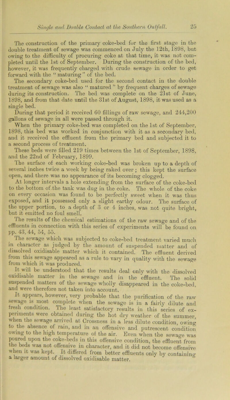 Sinijle and Double Contact at the Southern Outfall. The construction of the primary coke-bed for the first stage in the double treatment of sewage was commenced on July the 12th, 1898, but owing to the difficulty of procuring coke at that time, it was not com- pleted until the 1st of September. During the construction of the bed, however, it was frequently charged with crude sewage in order to get forward with the “ maturing ” of the bed. The secondary coke-bed used for the second contact in the double treatment of sewage was also “ matured ” by frequent charges of sewage during its construction. The bed was complete on the 21st of June, 1898, and from that date until the 31st of August, 1898, it was used as a single bed. During that period it received 60 fillings of raw sewage, and 244,200 gallons of sewage in all were passed through it. When the primary coke-bed was completed on the 1st of September, 1898, this bed was worked in conjunction with it as a secondary bed, and it received the effluent from the primary bed and subjected it to a second process of treatment. These beds were filled 219 times between the 1st of September, 1898, and the 22nd of February, 1899. The surface of each working coke-bed was broken up to a depth of several inches twice a week by being raked over ; this kept the surface open, and there was no appearance of its becoming clogged. At longer intervals a hole extending from the surface of the coke-bed to the bottom of the tank was dug in the coke. The whole of the coke on every occasion was found to be perfectly sweet when it was thus exposed, and it possessed only a slight earthy odour. The surface of the upper portion, to a depth of 3 or 4 inches, was not quite bright, but it emitted no foul smell. 1 he results of the chemical estimations of the raw sewage and of the effluents in connection with this series of experiments will be found on pp. 43, 44, 54, 55. 1 he sewage which was subjected to coke-bed treatment varied much in character as judged by the amount of suspended matter and of dissolved oxidisable matter which it contained. The effluent derived from this sewage appeared as a rule to vary in quality with the sewage from which it was produced. It will be understood that the results deal only with the dissolved oxidisable matter in the sewage and in the effluent. The solid suspended matters of the sewage wholly disappeared in the coke-bed, and were therefore not taken into account. It appeal n, however, very probable that the purification of the raw sewage is most complete when the sewage is in a fairly dilute and fresh condition. The least satisfactory results in this series of ex- periments were obtained during the hot dry weather of the summer when the sewage arrived at Crossness in a less dilute condition, owing to the absence ot rain, and in an offensive and putrescent condition owing to the high temperature of the air. Even when the sewage was poured upon the coke-beds in this offensive condition, the effluent from the beds was not offensive in character, and it did not become offensive when it was kept. It differed from better effluents only by containing a larger amount of dissolved oxidisable matter.