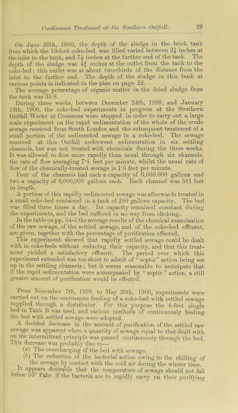 On June 20th, 1900, the depth of the sludge in the brick tank from which the 13-foot coke-bed was tilled varied between 2$ inches at the inlet to the tank, and inches at the further end of the tank. The depth of the sludge was 4f inches at the outlet from the tank to the coke-bed; this outlet was at about two-thirds of the distance from the inlet to the further end. The depth of the sludge in this tank at various points is indicated in the plan on page 22. The average percentage of organic matter in the dried sludge from the tank was 35'8. During three weeks, between December 24th, 1899, and January 13th, 1900, the coke-bed experiments in progress at the Southern Outfall Works at Crossness were stopped in order to carry out a large scale experiment on the rapid sedimentation of the whole of the crude sewage received from South London and the subsequent treatment of a small portion of the sedimented sewage in a coke-bed. The sewage received at this Outfall underwent sedimentation in six settling channels, but was not treated with chemicals during the three weeks. It was allowed to flow more rapidly than usual through six channels, the rate of flow averaging 7‘4 feet per minute, whilst the usual rate of flow of the chemically-treated sewage is l-5 feet per minute. Four of the channels had each a capacity of 6,000,000 gallons and two a capacity of 3,000,000 gallons each. Each channel was 581 feet in length. A portion of this rapidly sedimented sewage was afterwards treated in a small coke-bed contained in a tank of 280 gallons capacity. The bed was filled three times a day. Its capacity remained constant during the experiments, and the bed suffered in no way from choking. In the table on pp. 54-5 the average results of the chemical examination of the raw sewage, of the settled sewage, and of the coke-bed effluent, are given, together with the percentage of purification effected. This experiment showed that rapidly settled sewage could be dealt with in coke-beds without reducing their capacity, and that this treat- ment yielded a satisfactory effluent. The period over which this experiment extended was too short to admit of “ septic” action being set up in the settling channels ; but it seems reasonable to anticipate that it the rapid sedimentation were accompanied by “ septic ” action, a still greater amount of purification would be effected. From November 7th, 1899, to May 26th, 1900, experiments were carried out on the continuous feeding of a coke-bed with settled sewage supplied through a distributor. For this purpose the 4-foot single bed in Tank B was used, and various methods of continuously feeding the bed with settled sewage were .adopted. A decided decrease in the amount of purification of the settled raw sewage was apparent when a quantity of sewage equal to that dealt with on the intermittent principle was passed continuously through the bed. 4 his decrease was probably due to— (a) The overcharging of the bed with sewage. {!>) I he reduction of the bacterial action owing to the chillino- of the sewage by contact with the cold air during the winter time. It appears desirable that the temperature of sewage should not fall ielow 53J Fahr. if the bacteria are to rapidly carry on their purifying