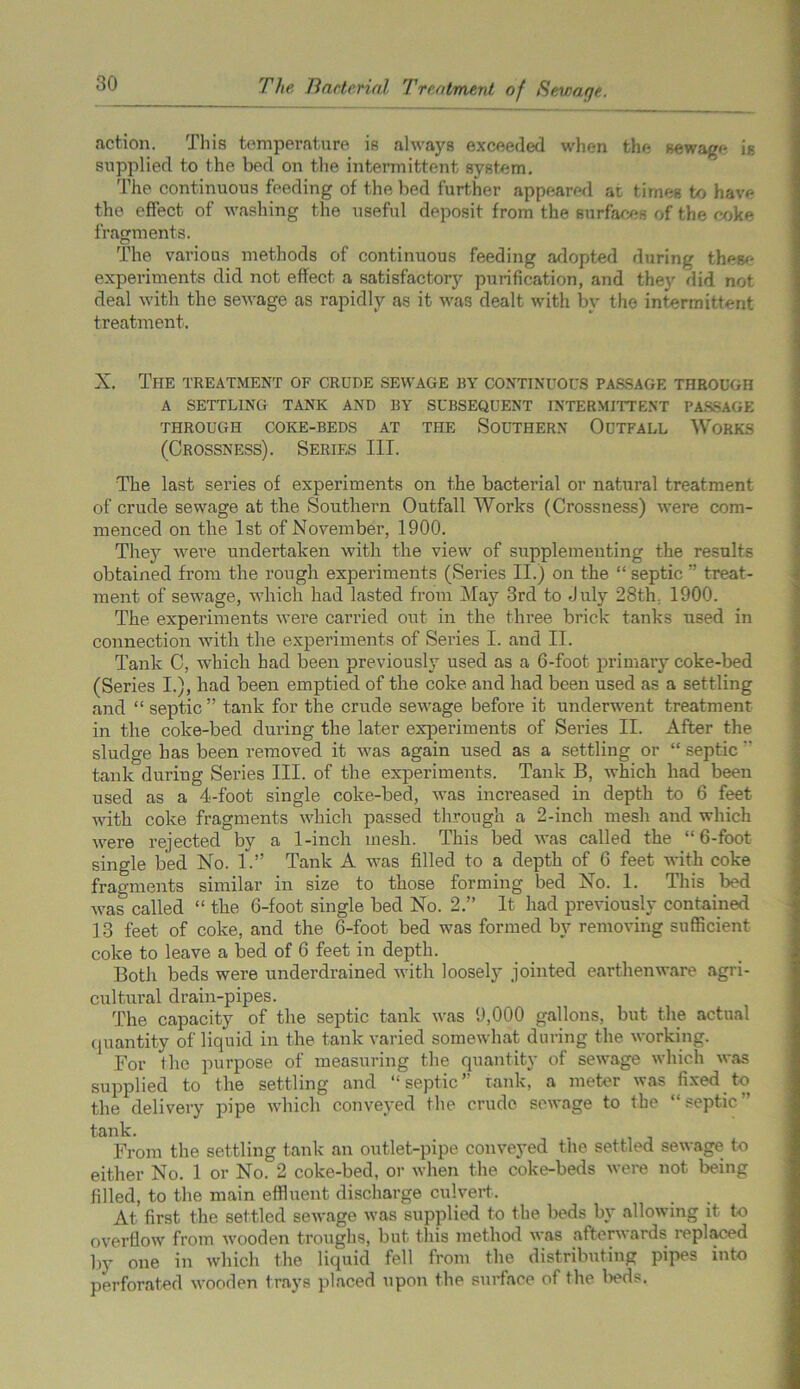 action. This temperature is always exceeded when the sewage is supplied to the bed on the intermittent system. The continuous feeding of the bed further appeared at times to have the effect of washing the useful deposit from the surfaces of the coke fragments. The various methods of continuous feeding adopted during thesc experiment-s did not effect a satisfactory purification, and they did not deal with the sewage as rapidly as it was dealt with by the intermittent treatment. X. The treatment of crude sewage by continuous passage through A SETTLING TANK AND BY SUBSEQUENT INTERMITTENT PASSAGE THROUGH COKE-BEDS AT THE SOUTHERN OUTFALL WORKS (Crossness). Series III. The last series of experiments on the bacterial or natural treatment of crude sewage at the Southern Outfall Works (Crossness) were com- menced on the 1st of November, 1900. They were undertaken with the view of supplementing the results obtained from the rough experiments (Series II.) on the “ septic  treat- ment of sewage, which had lasted from May 3rd to July 28th. 1900. The experiments were carried out in the three brick tanks used in connection with the experiments of Series I. and II. Tank C, which had been previously used as a 6-foot primary coke-bed (Series I.), had been emptied of the coke and had been used as a settling and “ septic” tank for the crude sewage before it underwent treatment in the coke-bed during the later experiments of Series II. After the sludge has been removed it was again used as a settling or “ septic  tank during Series III. of the experiments. Tank B, which had been used as a 4-foot single coke-bed, was increased in depth to 6 feet with coke fragments which passed through a 2-inch mesh and which were rejected by a 1-inch mesh. This bed was called the “6-foot single bed No. 1.” Tank A was filled to a depth of 6 feet with coke fragments similar in size to those forming bed No. 1. This bed was called “ the 6-foot single bed No. 2.” It had previously contained 13 feet of coke, and the 6-foot bed was formed by removing sufficient coke to leave a bed of 6 feet in depth. Both beds were underdrained with loosely jointed earthenware agri- cultural drain-pipes. The capacity of the septic tank was 9,000 gallons, but the actual quantity of liquid in the tank varied somewhat during the working. For the purpose of measuring the quantity of sewage which was supplied to the settling and septic tank, a meter was fixed to the delivery pipe which conveyed the crude sewage to the “septic” tank. From the settling tank an outlet-pipe conveyed the settled sewage to either No. 1 or No. 2 coke-bed, or when the coke-beds were not being filled, to the main effluent discharge culvert. At first the settled sewage was supplied to the beds by allowing it to overflow from wooden troughs, but this method was afterwards replaced by one in which the liquid fell from the distributing pipes into perforated wooden trays placed upon the surface of the beds.