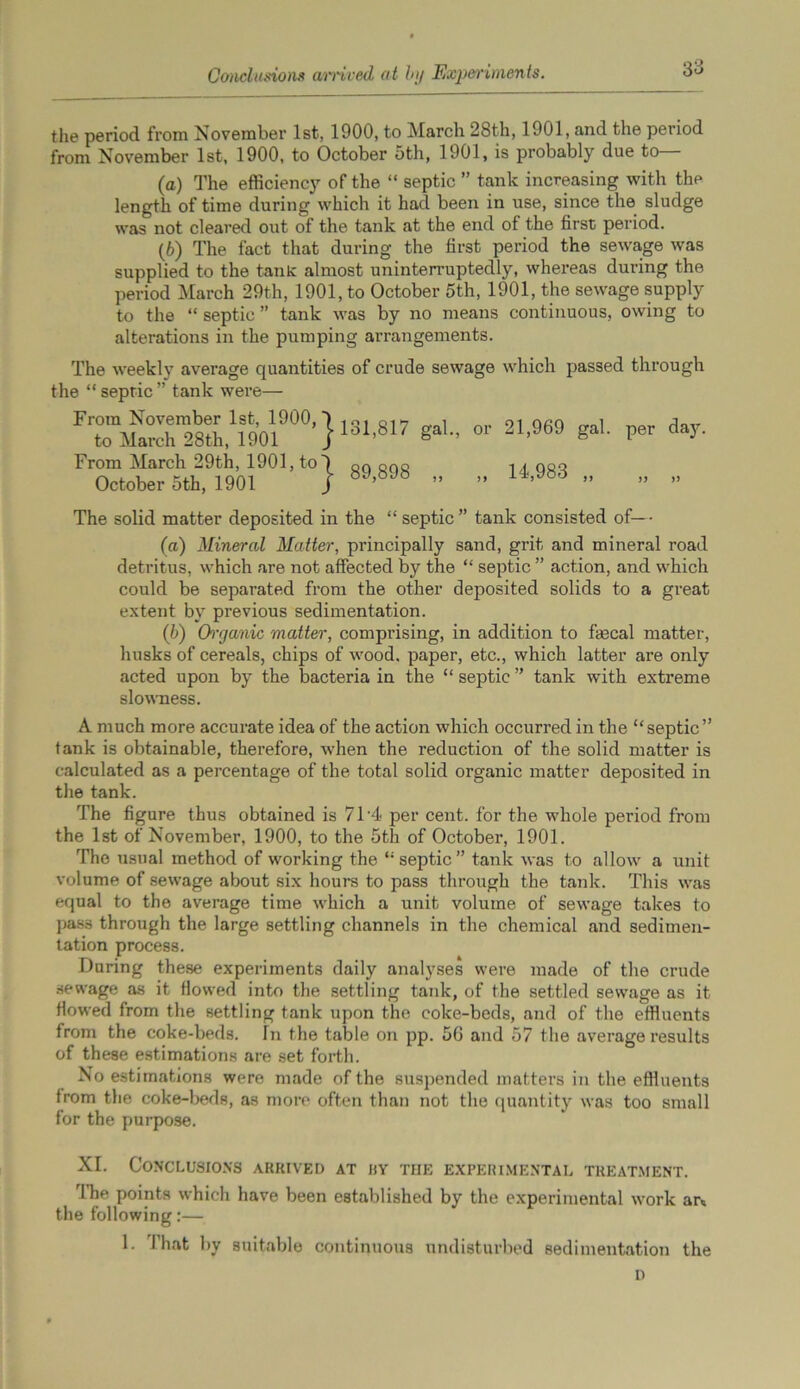 Conclusions arrived at by Experiments. the period from November 1st, 1900, to March 28th, 1901, and the period from November 1st, 1900, to October 5th, 1901, is probably due to— (a) The efficiency of the “ septic ” tank increasing with the length of time during which it had been in use, since the sludge was not cleared out of the tank at the end of the first period. (b) The fact that during the first period the sewage was supplied to the tank: almost uninterruptedly, whereas during the period March 29th, 1901, to October 5th, 1901, the sewage supply to the “ septic ” tank was by no means continuous, owing to alterations in the pumping arrangements. The weekly average quantities of crude sewage which passed through the “ sepric ” tank were— From November 1st, 1900,') irM Q1»7 „ , to March 28th, 1901 /lo1’817 «al- From March 29th, 1901, to~) n0 ons October 5th, 1901 j ” or 21,969 gal. per day. 14,983 „ )) >> The solid matter deposited in the “septic” tank consisted of—- (a) Mineral Matter, principally sand, grit and mineral road detritus, which are not affected by the “ septic ” action, and which could be separated from the other deposited solids to a great extent by previous sedimentation. (b) Organic matter, comprising, in addition to faecal matter, husks of cereals, chips of wood, paper, etc., which latter are only acted upon by the bacteria in the “ septic ” tank with extreme slowness. A much more accurate idea of the action which occurred in the “septic” tank is obtainable, therefore, when the reduction of the solid matter is calculated as a percentage of the total solid organic matter deposited in the tank. The figure thus obtained is 71'4 per cent, for the whole period from the 1st of November, 1900, to the 5th of October, 1901. The usual method of working the “septic” tank was to allow a unit volume of sewage about six hours to pass through the tank. This was equal to the average time which a unit volume of sewage takes to pass through the large settling channels in the chemical and sedimen- tation process. During these experiments daily analyses were made of the crude sewage as it flowed into the settling tank, of the settled sewage as it flowed from the settling tank upon the coke-beds, and of the effluents from the coke-beds. Tn the table on pp. 56 and 57 the average results of these estimations are set forth. No estimations were made of the suspended matters in the effluents from the coke-beds, as more often than not the quantity was too small for the purpose. XI. Conclusions arrived at uy the experimental treatment. rlhe points which have been established by the experimental work ar« the following:— 1. That by suitable continuous undisturbed sedimentation the D